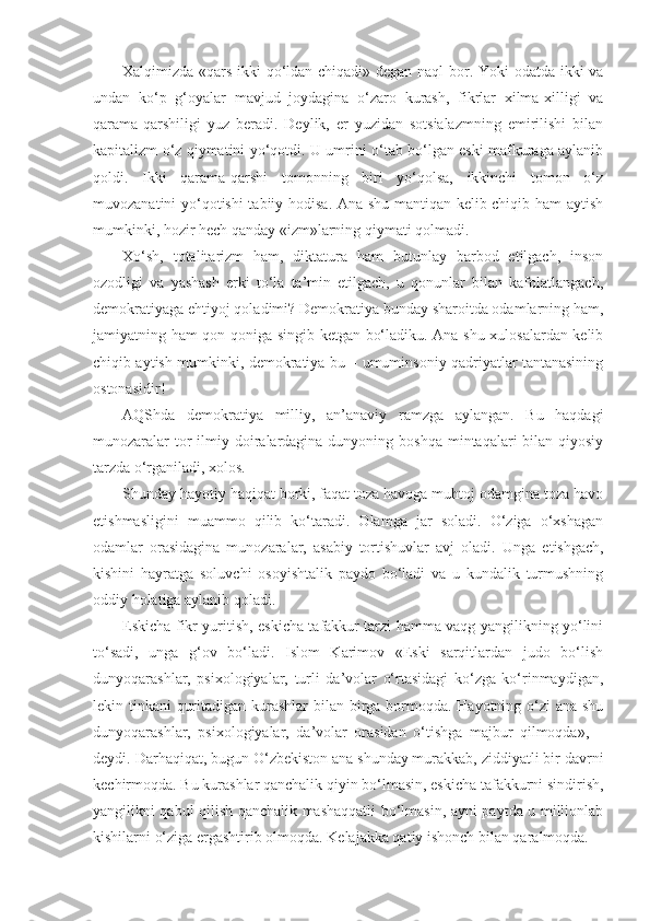 Xalqimizda «qars ikki qo‘ldan chiqadi» degan naql bor. Yoki odatda ikki va
undan   ko‘p   g‘oyalar   mavjud   joydagina   o‘zaro   kurash,   fikrlar   xilma-xilligi   va
qarama-qarshiligi   yuz   beradi.   Deylik,   er   yuzidan   sotsialazmning   emirilishi   bilan
kapitalizm o‘z qiymatini yo‘qotdi. U umrini o‘tab bo‘lgan eski mafkuraga aylanib
qoldi.   Ikki   qarama-qarshi   tomonning   biri   yo‘qolsa,   ikkinchi   tomon   o‘z
muvozanatini yo‘qotishi  tabiiy hodisa. Ana shu mantiqan kelib chiqib ham aytish
mumkinki, hozir hech qanday «izm»larning qiymati qolmadi.
Xo‘sh,   totalitarizm   ham,   diktatura   ham   butunlay   barbod   etilgach,   inson
ozodligi   va   yashash   erki   to‘la   ta’min   etilgach,   u   qonunlar   bilan   kafolatlangach,
demokratiyaga ehtiyoj qoladimi? Demokratiya bunday sharoitda odamlarning ham,
jamiyatning ham qon-qoniga singib ketgan bo‘ladiku. Ana shu xulosalardan kelib
chiqib aytish mumkinki, demokratiya bu – umuminsoniy qadriyatlar tantanasining
ostonasidir!
AQShda   demokratiya   milliy,   an’anaviy   ramzga   aylangan.   Bu   haqdagi
munozaralar  tor  ilmiy doiralardagina dunyoning boshqa  mintaqalari  bilan qiyosiy
tarzda o‘rganiladi, xolos.
Shunday hayotiy haqiqat borki, faqat toza havoga muhtoj odamgina toza havo
etishmasligini   muammo   qilib   ko‘taradi.   Olamga   jar   soladi.   O‘ziga   o‘xshagan
odamlar   orasidagina   munozaralar,   asabiy   tortishuvlar   avj   oladi.   Unga   etishgach,
kishini   hayratga   soluvchi   osoyishtalik   paydo   bo‘ladi   va   u   kundalik   turmushning
oddiy holatiga aylanib qoladi.
Eskicha fikr yuritish, eskicha tafakkur tarzi hamma vaqg yangilikning yo‘lini
to‘sadi,   unga   g‘ov   bo‘ladi.   Islom   Karimov   «Eski   sarqitlardan   judo   bo‘lish
dunyoqarashlar,   psixologiyalar,   turli   da’volar   o‘rtasidagi   ko‘zga   ko‘rinmaydigan,
lekin tinkani quritadigan kurashlar  bilan birga bormoqda. Hayotning o‘zi  ana shu
dunyoqarashlar,   psixologiyalar,   da’volar   orasidan   o‘tishga   majbur   qilmoqda»,   –
deydi. Darhaqiqat, bugun O‘zbekiston ana shunday murakkab, ziddiyatli bir davrni
kechirmoqda. Bu kurashlar qanchalik qiyin bo‘lmasin, eskicha tafakkurni sindirish,
yangilikni qabul qilish qanchalik mashaqqatli bo‘lmasin, ayni paytda u millionlab
kishilarni o‘ziga ergashtirib olmoqda. Kelajakka qatiy ishonch bilan qaralmoqda. 