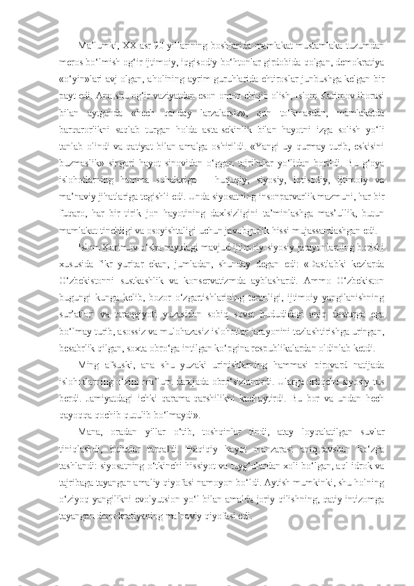 Ma’lumki, XX asr 90-yillarining boshlarida mamlakat mustamlaka tuzumdan
meros bo‘lmish og‘ir ijtimoiy, iqgisodiy bo‘htonlar girdobida qolgan, demokratiya
«o‘yin»lari avj olgan, aholining ayrim guruhlarida ehtiroslar junbushga kelgan bir
payt edi. Ana shu og‘ir vaziyatdan eson-omon chiqib olish, Islom Karimov iborasi
bilan   aytganda   «hech   qanday   larzalarsiz»,   qon   to‘kmasdan,   mamlakatda
barqarorlikni   saqlab   turgan   holda   asta-sekinlik   bilan   hayotni   izga   solish   yo‘li
tanlab   olindi   va   qatiyat   bilan   amalga   oshirildi.   «Yangi   uy   qurmay   turib,   eskisini
buzmaslik»   singari   hayot   sinovidan   o‘ggan   tajribalar   yo‘lidan   borildi.   Bu   g‘oya
islohotlarning   hamma   sohalariga   –   huquqiy,   siyosiy,   iqtisodiy,   ijtimoiy   va
ma’naviy jihatlariga tegishli edi. Unda siyosatning insonparvarlik mazmuni, har bir
fuqaro,   har   bir   tirik   jon   hayotining   daxlsizligini   ta’minlashga   mas’ullik,   butun
mamlakat tinchligi va osoyishtaligi uchun javobgarlik hissi mujassamlashgan edi.
Islom Karimov o‘sha paytdagi mavjud ijtimoiy-siyosiy jarayonlarning borishi
xususida   fikr   yuritar   ekan,   jumladan,   shunday   degan   edi:   «Dastlabki   kezlarda
O‘zbekistonni   sustkashlik   va   konservatizmda   ayblashardi.   Ammo   O‘zbekiston
bugungi   kunga   kelib,   bozor   o‘zgartishlarining   teranligi,   ijtimoiy   yangilanishning
sur’atlari   va   taraqqiyoti   yuzasidan   sobiq   sovet   hududidagi   aniq   dasturga   ega
bo‘lmay turib, asossiz va mulohazasiz islohotlar jarayonini tezlashtirishga uringan,
besabrlik qilgan, soxta obro‘ga intilgan ko‘pgina respublikalardan oldinlab ketdi.
Ming   afsuski,   ana   shu   yuzaki   urinishlarning   hammasi   pirovard   natijada
islohotlarning o‘zini ma’lum darajada obro‘sizlantirdi. Ularga ortiqcha siyosiy tus
berdi.   Jamiyatdagi   ichki   qarama-qarshilikni   kuchaytirdi.   Bu   bor   va   undan   hech
qayoqqa qochib qutulib bo‘lmaydi».
Mana,   oradan   yillar   o‘tib,   toshqinlar   tindi,   atay   loyqalatilgan   suvlar
tiniqlashdi,   bulutlar   tarqaldi.   Haqiqiy   hayot   manzarasi   aniq-ravshan   ko‘zga
tashlandi: siyosatning o‘tkinchi hissiyot va tuyg‘ulardan xoli bo‘lgan, aql-idrok va
tajribaga tayangan amaliy qiyofasi namoyon bo‘ldi. Aytish mumkinki, shu holning
o‘ziyoq yangilikni evolyutsion yo‘l bilan amalda joriy qilishning, qatiy intizomga
tayangan demokratiyaning ma’naviy qiyofasi edi. 