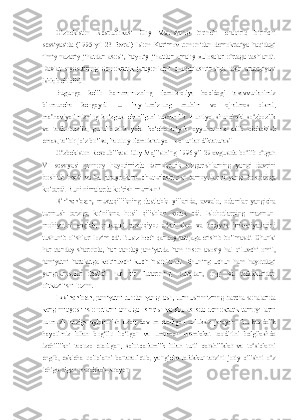 O‘zbekiston   Respublikasi   Oliy   Majlisining   birinchi   chaqiriq   birinchi
sessiyasida   (1995   yil   23   fevral)   Islom   Karimov   tomonidan   demokratiya   haqidagi
ilmiy-nazariy   jihatdan   asosli,   hayotiy   jihatdan   amaliy   xulosalar   o‘rtaga   tashlandi.
Davlat   siyosatining   demokratik   jarayonlarni   chuqurlashtirishga   doir   strategiyasi
ishlab chiqildi.
Bugunga   kelib   hammamizning   demokratiya   haqidagi   tasavvurlarimiz
birmuncha   kengaydi.   U   hayotimizning   muhim   va   ajralmas   qismi,
ma’naviyatimizning ko‘zgusi  ekanligini  tushundik. Hurriyat  shunchaki  so‘zbozlik
va   tadbirbozlik,   guruhbozlik   yoki   ko‘cha-ko‘yda   ayyuhannos   solib   qichqirish
emas, ta’bir joiz bo‘lsa, haqiqiy demokratiya – qonunlar diktaturasi!
O‘zbekiston Respublikasi Oliy Majlisining 1996 yil 29 avgustda bo‘lib o‘tgan
VI   sessiyasi   ijtimoiy   hayotimizda   demokratik   o‘zgarishlarning   yangi   davrini
boshlab   berdi   va   bu   jarayonlarni   chuqurlashtirish   tamoyillarini   yangi   bosqichga
ko‘tardi. Buni nimalarda ko‘rish mumkin?
Birinchidan,   mustaqillikning   dastlabki   yillarida,   avvalo,   odamlar   yangicha
turmush   tarziga   ko‘nikma   hosil   qilishlari   kerak   edi.   Islohotlarning   mazmun-
mohiyatini   anglab,   mustaqil   taraqqiyot   afzalliklari   va   beqiyos   imkoniyatlarini
tushunib olishlari lozim edi. Busiz hech qanday natijaga erishib bo‘lmasdi. Chunki
har   qanday   sharoitda,   har   qanday   jamiyatda   ham   inson   asosiy   hal   qiluvchi   omil,
jamiyatni   harakatga   keltiruvchi   kuch   hisoblanadi.   Shuning   uchun   ham   hayotdagi
yangilanishlar   dastlab   har   bir   fuqaroning   qalbidan,   ongi   va   tafakkuridan
o‘tkazilishi lozim.
Ikkinchidan,  jamiyatni tubdan yangilash, turmushimizning barcha sohalarida
keng miqyosli islohotlarni amalga oshirish va shu asosda demokratik tamoyillarni
turmush   tarziga   aylantirish   uzoq   davom   etadigan   uzluksiz   jarayon.   Bu   kundalik
hayotimiz   bilan   bog‘liq   bo‘lgan   va   umuman   mamlakat   taqdirini   belgilashda
izchillikni   taqozo   etadigan,   sobitqadamlik   bilan   turli   qarshiliklar   va   to‘siqlarni
engib, eskicha  qoliplarni  bartaraf  etib, yangicha  tafakkur  tarzini  joriy qilishni  o‘z
ichiga olgan murakkab jarayon. 