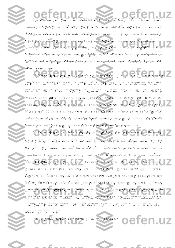 Qolaversa,   jamiyatni   demokratlashtirish   bu   iqtisodiy   islohotlardan   tortib
huquqiy,   siyosiy   va   ma’naviy   yangilanishlarga   bevosita   tayangan   voqeliqdir.
Sessiyada   takidlanganidek,   «demokratiyalash   jarayonining   ayni   ana   shu   huquqiy,
siyosiy va ma’naviy jarayonlari iqtisodiy taraqqiyotdan orqada qolmoqda». Buning
sababi,   Islom   Karimov   aytganidek,   «talay   muhim   qonunlar   tegishli   qonun
hujjatlari   bilan   mustahkamlanmaganligida,   qabul   qilingan   huquqiy   me’yorlar   va
kafolatlarni   ro‘yobga   chiqarishning   aniq   mexanizmi   etarli   darajada   ishlab   chi-
qilmagan»idadir.
Uchinchidan,   qonun   ustuvorligiga   erishish,   qonun   oldida   barchaning
tengligini   ta’minlash   lozim.   Buning   uchun,   eng   avvalo,   huquq-tartibot   ishlarini,
qonunlar   va   boshqa   me’yoriy   hujjatlarni   xalqaro   mezon   va   andozalarga
moslashtirish   zarur.   Hozirgi   paytda   jahonda   mazkur   masalaga   doir   etmish   xil
andoza   mavjud.   Bularning   hammasi   jahon   hamjamiyatida   tan   olingan   tamoyillar
hisoblanadi. O‘zbekiston hozir ana shu andozalardan o‘n beshtasiga qo‘shilganligi
uning   juda   qisqa   muddatda   demokratiyani   turmush   tarziga   va   tobora   shakllanib
boradigan jonli hodisaga aylantirish borasida erishgan katta yutuqdir.
To‘rtinchidan,   aholining   siyosiy   faolligi   bevosita   uning   jamiyat   ijtimoiy-
siyosiy   jarayonlariga  qanchalik   daxldorligi   bilan  belgilanadi.   Agar   fuqaro  siyosiy
va   ijtimoiy   jihatdan   faol   bo‘lsa,   u   o‘z-o‘zini   boshqarishga   va   shu   orqali   jamoa
harakatini   shakllantirishga,   uning   mazmunini   chuqurlashtirishga   qodir   bo‘ladi.
Yangilanayotgan   jamiyat   aholini   kundalik   tashvishlar   va   har   xil   ikir-chikirlar
girdobidan   olib   chiqadi,   uni   hayotga   teranroq   va   sergakroq   qarashga   o‘rgatadi.
Agar har bir fuqaro hayotda o‘zini ana shunday tutsa, ana shunday qobiliyatga ega
bo‘lsa,   demokratiya   o‘z-o‘zidan   jamiyatning   tarkibiy   qismiga   aylanadi,   ijtimoiy
turmushimizda   mustahkam   qaror   topadi.   Bunday   hodisani   Islom   Karimov   «Bir
so‘z bilan aytganda, mustaqillik, hurriyat xalqimizga nihoyatda  qimmatga tushgan.
Hurriyatning   bahosi   doimo   avlodlar   taqtsiri,   iymoni,   vijdoni   bilan   o‘lchanadi»,   –
deb to‘g‘ri baholagan.
Tarixiy xotirani tiklash va yangi tarixni yaratish 