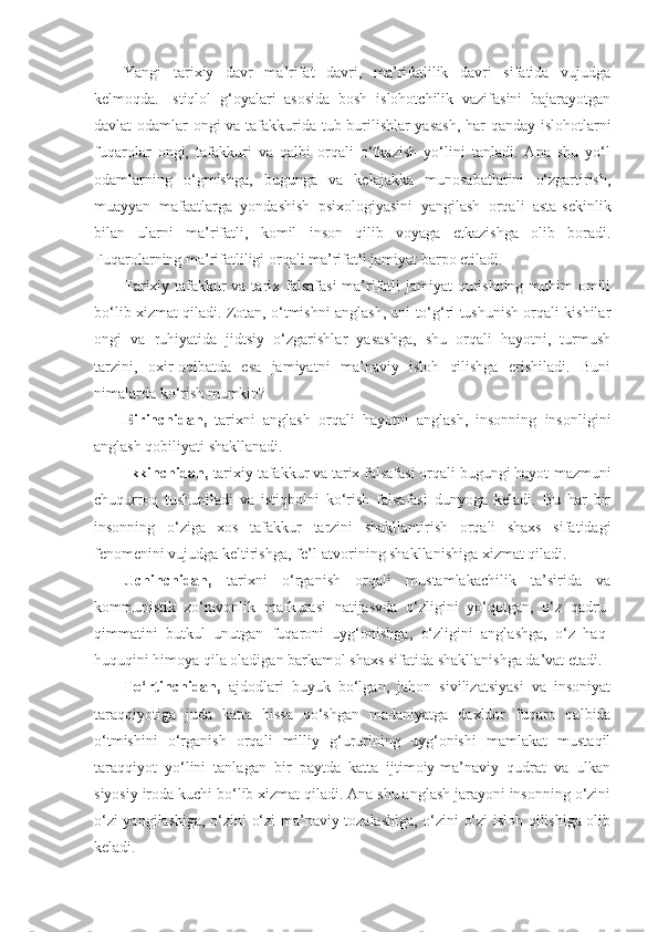 Yangi   tarixiy   davr   ma’rifat   davri,   ma’rifatlilik   davri   sifatida   vujudga
kelmoqda.   Istiqlol   g‘oyalari   asosida   bosh   islohotchilik   vazifasini   bajarayotgan
davlat odamlar ongi va tafakkurida tub burilishlar yasash,  har qanday islohotlarni
fuqarolar   ongi,   tafakkuri   va   qalbi   orqali   o‘tkazish   yo‘lini   tanladi.   Ana   shu   yo‘l
odamlarning   o‘gmishga,   bugunga   va   kelajakka   munosabatlarini   o‘zgartirish,
muayyan   mafaatlarga   yondashish   psixologiyasini   yangilash   orqali   asta-sekinlik
bilan   ularni   ma’rifatli,   komil   inson   qilib   voyaga   etkazishga   olib   boradi.
Fuqarolarning ma’rifatliligi orqali ma’rifatli jamiyat barpo etiladi.
Tarixiy tafakkur  va tarix falsafasi  ma’rifatli  jamiyat  qurishning muhim omili
bo‘lib xizmat qiladi. Zotan, o‘tmishni anglash, uni to‘g‘ri tushunish orqali kishilar
ongi   va   ruhiyatida   jidtsiy   o‘zgarishlar   yasashga,   shu   orqali   hayotni,   turmush
tarzini,   oxir-oqibatda   esa   jamiyatni   ma’naviy   isloh   qilishga   erishiladi.   Buni
nimalarda ko‘rish mumkin?
Birinchidan,   tarixni   anglash   orqali   hayotni   anglash,   insonning   insonligini
anglash qobiliyati shakllanadi.
Ikkinchidan,  tarixiy tafakkur va tarix falsafasi orqali bugungi hayot   mazmuni
chuqurroq   tushuniladi   va   istiqbolni   ko‘rish   falsafasi   dunyoga   keladi.   Bu   har   bir
insonning   o‘ziga   xos   tafakkur   tarzini   shakllantirish   orqali   shaxs   sifatidagi
fenomenini vujudga keltirishga, fe’l-atvorining shakllanishiga xizmat qiladi.
Uchinchidan,   tarixni   o‘rganish   orqali   mustamlakachilik   ta’sirida   va
kommunistik   zo‘ravonlik   mafkurasi   natijasvda   o‘zligini   yo‘qotgan,   o‘z   qadru-
qimmatini   butkul   unutgan   fuqaroni   uyg‘onishga,   o‘zligini   anglashga,   o‘z   haq-
huquqini himoya qila oladigan barkamol shaxs sifatida shakllanishga da’vat etadi.
To‘rtinchidan,   ajdodlari   buyuk   bo‘lgan,   jahon   sivilizatsiyasi   va   insoniyat
taraqqiyotiga   juda   katta   hissa   qo‘shgan   madaniyatga   daxldor   fuqaro   qalbida
o‘tmishini   o‘rganish   orqali   milliy   g‘ururining   uyg‘onishi   mamlakat   mustaqil
taraqqiyot   yo‘lini   tanlagan   bir   paytda   katta   ijtimoiy-ma’naviy   qudrat   va   ulkan
siyosiy iroda kuchi bo‘lib xizmat qiladi. Ana shu anglash jarayoni insonning o‘zini
o‘zi yangilashiga, o‘zini o‘zi ma’naviy tozalashiga, o‘zini o‘zi isloh qilishiga olib
keladi. 