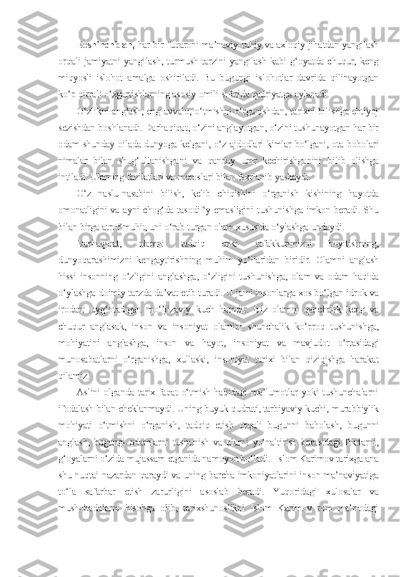 Beshinchidan,   har bir fuqaroni ma’naviy-ruhiy va axloqiy jihatdan yangilash
orqali   jamiyatni   yangilash,   turmush   tarzini   yangilash   kabi   g‘oyatda   chuqur,   keng
miqyosli   islohot   amalga   oshiriladi.   Bu   bugungi   islohotlar   davrida   qilinayotgan
ko‘p qirrali o‘zgartishlarning asosiy omili sifatida qadriyatga aylanadi.
O‘zlikni anglash, eng avvalo, o‘tmishni o‘rganishdan, tarixni bilishga ehtiyoj
sezishdan boshlanadi. Darhaqiqat, o‘zini anglayotgan, o‘zini tushunayotgan har bir
odam shunday oilada dunyoga kelgani, o‘z ajdodlari kimlar bo‘lgani, ota-bobolari
nimalar   bilan   shug‘ullanishgani   va   qanday   umr   kechirishganini   bilib   olishga
intiladi. Ularning fazilatlari va meroslari bilan faxrlanib yashaydi.
O‘z   naslu-nasabini   bilish,   kelib   chiqishini   o‘rganish   kishining   hayotda
omonatligini  va ayni chog‘da tasodifiy emasligini  tushunishga  imkon beradi. Shu
bilan birga atrof muhit, uni o‘rab turgan olam xususida o‘ylashga undaydi.
Darhaqiqat,   olamni   tadqiq   etish   tafakkurimizni   boyitishning,
dunyoqarashimizni   kengaytirishning   muhim   yo‘llaridan   biridir.   Olamni   anglash
hissi   insonning   o‘zligini   anglashga,   o‘zligini   tushunishga,   olam   va   odam   haqida
o‘ylashga doimiy tarzda da’vat etib turadi. U jami insonlarga xos bo‘lgan idrok va
irodani   uyg‘otadigan   mo‘’jizaviy   kuch   hamdir.   Biz   olamni   qanchalik   keng   va
chuqur   anglasak,   inson   va   insoniyat   olamini   shunchalik   ko‘proq   tushunishga,
mohiyatini   anglashga,   inson   va   hayot,   insoniyat   va   mavjudot   o‘rtasidagi
munosabatlarni   o‘rganishga,   xullaski,   insoniyat   tarixi   bilan   qiziqishga   harakat
qilamiz.
Aslini   olganda   tarix   faqat   o‘tmish   haqidagi   ma’lumotlar   yoki   tushunchalarni
ifodalash bilan cheklanmaydi. Uning buyuk qudrati, tarbiyaviy kuchi, murabbiylik
mohiyati   o‘tmishni   o‘rganish,   tadqiq   etish   orqali   bugunni   baholash,   bugunni
anglash,   bugungi   odamlarni   tushunish   va   ularni   yo‘naltirish   borasidagi   fikrlarni,
g‘oyalarni o‘zida mujassam etganida namoyon bo‘ladi.  Islom Karimov tarixga ana
shu nuqtai-nazardan qaraydi va uning barcha imkoniyatlarini inson ma’naviyatiga
to‘la   safarbar   etish   zarurligini   asoslab   beradi.   Yuqoridagi   xulosalar   va
mushohadalarni   hisobga   olib,   tarixshunoslikni   Islom   Karimov   tom   ma’nodagi 