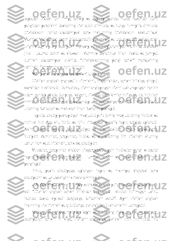 qaytadan   tiklash   uni   ilmiy,   tarixiy   va   hayotiy   haqiqat   nuqtai-nazaridan   turib
yangitdan  yaratishni   davlatning   o‘zi   talab   qilmoqda   va   bunga  homiylik  qilmoqda
O‘zbekiston   Fanlar   akademiyasi   tarix   insitutining   O‘zbekiston   Respublikasi
Vazirlar Mahkamasi  qarori bilan tarqatib yuborilishi va uni qaytadan tashkil etish
to‘g‘risidagi  siyosiy qadriyatni  manaviy va ijtimoiy ahamiyatini  alohida takidlash
joiz.   Hukumat   qarori   va   shaxsan   I.Karimov   tashabbusi   bilan   Davlat   va   jamiyat
qurilishi   akademiyasi   qoshida   “O‘zbekistonning   yangi   tarixi”   markazining
ochilishi fikrimizning yorqin dalilidir.
Milliy o‘zlikni anglashda tarixni tutgan o‘rni.
O‘zlikni   anglash   eng   avallo   o‘tmishni,   o‘rganishdan,   tarixni   bilishga   ehtiyoj
sezishdan boshlanadi. Darhaqiqat, o‘zini anglayotgan o‘zini tushunayotgan har bir
odam   qanday   oilada   dunyoga   kelgani,   o‘z   ajdodlari   kimlar   bo‘lgani,   ota-bobolari
nimlar bilan shug‘illanganligi va qanday umr kechirishganini bilib olishga intiladi.
Ularning fazilatlari va meroslari bilan faxrlanib yashaydi.
Hayotda abadiy yashaydigan mavjudod yo‘q jamiki mavjudodning ibtidosi va
intihosi   bor.   Ana   shu   ibtido   va   itiho   o‘rtasidagi   voqelik   hayot   tarixiga   aylanadi.
Aslini   olganda   hayotda   faqat   abadiyat   va   unga   daxldor   bo‘lgan   tafakkurgina
boqiydir.   Zamonlar,   jarayonlar,   hodisa   va   voqealarning   biri   o‘tkinchi   shuning
uchun ham vaqt o‘tkinchi, tarix esa abadiydir.
Voqealar,   jarayonlar   shaklan   o‘zgaraveradi,   yani   hodisalar   yangi   voqealar
hayot   mazmunini   o‘zgartiraveradi.   Turmush   tarzini   va   hatto   aqidalarni   ham
yangilaydi.
Biroq,   yaxlit   abadiyatga   aylangan   hayot   va   insoniyat   shajarasi   tarix
abadiyatini va uzluksizligini so‘zsiz taminlaydi.
I. A.Karimov o‘zining “Tarixiy xotirasiz kelajak yo‘q” asarida shunday degan
edi:   “O‘zlikni   anglash   tarixni   bilishdan   boshlanadi.   Isbotlab   bo‘lmagan   ushbu
haqiqat   davlat   siyosati   darajasiga   ko‘tarilishi   zarur”.   Ayni   o‘zlikni   anglash
insonning o‘z o‘tmishi va ajdodlariga qiziqishidan boshlanishini uqtirayapti.
Mustaqilikka   erishganimizdan   keyin   xalqimizning   o‘z   yurti,   tili,   madaniyati,
qadriyatlari   tarixini   bilishga,   o‘zligini   anglashga   qiziqishi   ortib   bormoqda.   Bu 