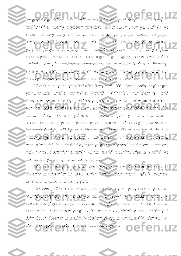 kengaytirishga   da’vat   etish   orqali   mamlakatimizda   yalpi   yangilanishlar   jarayoni
boshlanishiga   nazariy   poydevor   qo‘yidtsi.   Davlat   tuzumi,   jamiyat   qurilishi   va
shaxs   ma’naviy   dunyosini   tubdan   isloh   qilish   yangilangan   davlat,   o‘zgargan
jamiyat   va   komil   shaxsni   yaratish   imkonini   berdi.   Davlat,   jamiyat   va   shaxsni
yangilash jarayonlari, bu jarayonlarni maqsadli boshqarish nechog‘li aqliy shijoat,
dono   siyosat   hamda   matonatni   talab   etganligiga   bugungi   kunda   amin   bo‘lib
turibmiz.   Zero,   bu   boshqaruv   sermashaqqat   va   murakkab   kechuvchi   ijtimoiy-
siyosiy   voqealar,   mafkuraviy   ta’sir   va   tazyiqlar,   maxsus   yuzaga   keltirilgan
moddiy-moliyaviy tangliklar holatlari sharoitida amalga oshirildi.
O‘zbekiston   yalpi   yangilanishlar   jarayonini   ikki   o‘zaro   uzviy   bog‘langan
yo‘nalishlarda   amalga   oshirishga   kirishdi.   Birinchisi,   mamlakatning   ichki
dunyosida,   ya’ni   iqtisodiyot,   ma’naviyat,   siyosat,   turmush   tarzida,   xalq   xarakteri
va mentalitetida rejaviy asoslarda amalga oshirilayotgan yangilanishlar majmuidan
iborat   bo‘lsa,   ikkinchi   yo‘nalish   –   xalqaro   ijtimoiy   muhit   manzarasini
takomillashtirish,   ya’ni   qarama-qarshi   kuchlar   o‘rtasidagi   ziddiyatlarni
barqarorlashtirish,   kolliziya   muhitidan   murosa,   hamkorlik   munosabatlari,   tinchlik
madaniyatiga   o‘tish,   millatlararo,   davlatlararo,   konfessiyalararo   tolerantlik
munosabatlarini chuqurlashtirish, insoniyatga umumiy xavf tug‘diruvchi terrorizm,
narkobiznes,   ekstremizmga   qarshi   xalqaro   tashkilot   tuzilmalariga   asos   solish   va
boshqa faoliyatlar majmuidan tashkil topadi.
O‘zbekistonda   yalpi   yangilanishlar   jarayoni   Islom   Karimovning   qonunlar
o‘zgarishlar   jarayonlaridan   avval   yurishi   kerak,   degan   metodologik   ko‘rsatmasi
asosida amalga oshirila boshlangandi.
Dastavval,   O‘zbekiston   mustaqilligining   huquqiy-me’yoriy   asoslari   yaratildi.
Mamlakatning istiqlol Konstitutsiyasi qabul qilindi. Milliy davlat tizimi an’anaviy
davlatchilik   g‘oyalari   va   jahon   davlatchiligi   ilg‘or   tajribalarining   sintezi   shaklida
barpo   etildi.   Boshqaruvda   yangi   usullar   qaror   totstsi.   Mahalliy   davlat   hokimiyati
tizimida tub o‘zgarishlar yasaldi. Nodavlat tuzil-malar, jamoat tashkilotlari va o‘z-
o‘zini boshqarish organlarining vakolatlari kengaytirildi. 