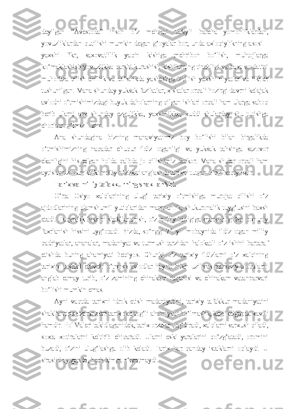 deyilgan   “Avestoda”   inson   o‘z   mehnati   tufayli   barcha   yomonliklardan,
yovuzliklardan   qutilishi   mumkin  degan   g‘oyalar  bor,  unda  axloqiylikning  asosi   –
yaxshi   fikr,   saxovatlilik   yaqin   kishiga   mehribon   bo‘lish,   muhtojlarga
ko‘maklashish yovuzlikka qarshi kurashish kishilarning tinchligi va baxt saodatini
muhofaza   qilish   ahillik   va   do‘stlikda   yashashga   intilish   yaxshi   niyatlar   va   fikrlar
tushunilgan. Mana shunday yuksak fazilatlar, xislatlar orqali hozirgi davrni kelajak
avlodni o‘tmishimizdagi buyuk daholarning qilgan ishlari orqali ham ularga saboq
berib   ularni   ana   shunday   ezgulikka,   yaxshilikka,   xuddi   shularday   shu   tutishga
chorlamog‘imiz lozim.
Ana   shundagina   bizning   manaviyatimiz   boy   bo‘lishi   bilan   birgalikda
o‘tmishimizning   naqadar   chuqur   ildiz   otganligi   va   yuksak   tahsinga   sazovor
ekanligini   his   qilgan   holda   qalbda   jo   qilishimiz   darkor.   Mana   shular   orqali   ham
aytishimiz mumkinki milliy o‘zlikni anglashda tarixni tutgan o‘rni beqiyosdir.
Tarix va milliy tafakkurning shakllanishi.
O‘rta   Osiyo   xalqlarining   ulug‘   tarixiy   o‘tmishiga   murojat   qilishi   o‘z
ajdodlarining olamshumil  yutiqlaridan mamnunlik, shukuronalik tuyg‘usini  baxsh
etadi.  Fuqarolik  hissini  shakllantirish,   o‘z  milliy  birligiga  mansubligidan   qonuniy
faxrlanish   hissini   uyg‘otadi.   Bizda,   so‘nggi   70   yil   mobaynida   ildiz   otgan   milliy
qadriyatlar,   ananalar,   madaniyat   va   turmush   tarzidan   halokatli   o‘z   ishini   bartaraf
etishda   buning   ahamiyati   beqiyos.   Chunki   o‘z   tarixiy   ildizlarni   o‘z   xalqining
tarixini   tashkil   etuvchi   o‘tmish   avlodlar   hayoti   bilan   uzilmas   manaviy   aloqalarni
anglab   etmay   turib,   o‘z   zamining   chinakam   fuqarosi   va   chinakam   vatanparvari
bo‘lishi mumkin emas.
Ayni   vaqtda   tarixni   idrok   etish   madaniyatini,   tarixiy   tafakkur   madaniyatini
shakllantirish zarur zero tarix nechog‘li ahamiyatli bo‘lmaslik, kezi kelganda xavfli
hamdir. Pol Valeri takidlaganidek, tarix orzular tug‘diradi, xalqlarni sarxush qiladi,
soxta   xotiralarni   keltirib   chiqaradi.   Ularni   eski   yaralarini   qo‘zg‘atadi,   oromini
buzadi,   o‘zini   ulug‘lashga   olib   keladi.   Tarix   har   qanday   istaklarni   oqlaydi.   U
sirasini aytganda, hech kimga o‘rgatmaydi. 