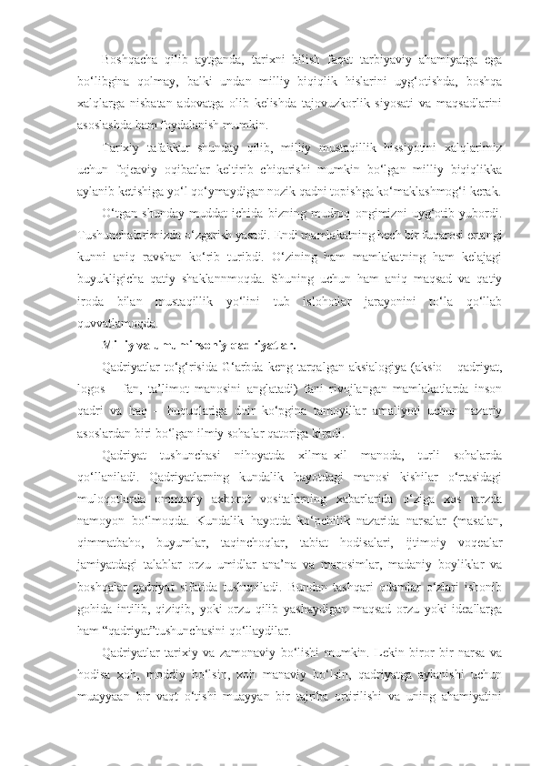 Boshqacha   qilib   aytganda,   tarixni   bilish   faqat   tarbiyaviy   ahamiyatga   ega
bo‘libgina   qolmay,   balki   undan   milliy   biqiqlik   hislarini   uyg‘otishda,   boshqa
xalqlarga   nisbatan   adovatga   olib   kelishda   tajovuzkorlik   siyosati   va   maqsadlarini
asoslashda ham foydalanish mumkin.
Tarixiy   tafakkur   shunday   qilib,   milliy   mustaqillik   hissiyotini   xalqlarimiz
uchun   fojeaviy   oqibatlar   keltirib   chiqarishi   mumkin   bo‘lgan   milliy   biqiqlikka
aylanib ketishiga yo‘l qo‘ymaydigan nozik qadni topishga ko‘maklashmog‘i kerak.
O‘tgan   shunday   muddat   ichida   bizning   mudroq   ongimizni   uyg‘otib   yubordi.
Tushunchalarimizda o‘zgarish yasadi. Endi mamlakatning hech bir fuqarosi ertangi
kunni   aniq   ravshan   ko‘rib   turibdi.   O‘zining   ham   mamlakatning   ham   kelajagi
buyukligicha   qatiy   shaklannmoqda.   Shuning   uchun   ham   aniq   maqsad   va   qatiy
iroda   bilan   mustaqillik   yo‘lini   tub   islohotlar   jarayonini   to‘la   qo‘llab
quvvatlamoqda.
Milliy va umuminsoniy qadriyatlar.
Qadriyatlar  to‘g‘risida G‘arbda keng tarqalgan aksialogiya  (aksio – qadriyat,
logos   –   fan,   ta’limot   manosini   anglatadi)   fani   rivojlangan   mamlakatlarda   inson
qadri   va   haq   –   huquqlariga   doir   ko‘pgina   tamoyillar   amaliyoti   uchun   nazariy
asoslardan biri bo‘lgan ilmiy sohalar qatoriga kiradi.
Qadriyat   tushunchasi   nihoyatda   xilma–xil   manoda,   turli   sohalarda
qo‘llaniladi.   Qadriyatlarning   kundalik   hayotdagi   manosi   kishilar   o‘rtasidagi
muloqotlarda   ommaviy   axborot   vositalarning   xabarlarida   o‘ziga   xos   tarzda
namoyon   bo‘lmoqda.   Kundalik   hayotda   ko‘pchilik   nazarida   narsalar   (masalan,
qimmatbaho,   buyumlar,   taqinchoqlar,   tabiat   hodisalari,   ijtimoiy   voqealar
jamiyatdagi   talablar   orzu–umidlar   ana’na   va   marosimlar,   madaniy   boyliklar   va
boshqalar   qadriyat   sifatida   tushuniladi.   Bundan   tashqari   odamlar   o‘zlari   ishonib
gohida   intilib,   qiziqib,   yoki   orzu   qilib   yashaydigan   maqsad   orzu   yoki   ideallarga
ham “qadriyat”tushunchasini qo‘llaydilar.
Qadriyatlar   tarixiy   va   zamonaviy   bo‘lishi   mumkin.   Lekin   biror   bir   narsa   va
hodisa   xoh,   moddiy   bo‘lsin,   xoh   manaviy   bo‘lsin,   qadriyatga   aylanishi   uchun
muayyaan   bir   vaqt   o‘tishi   muayyan   bir   tajriba   ortirilishi   va   uning   ahamiyatini 