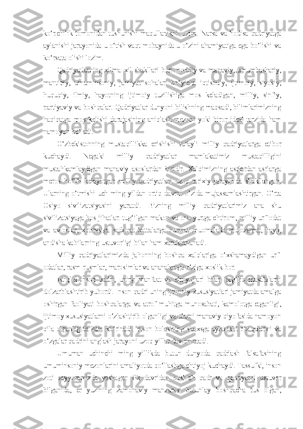 ko‘pchilik   tomonidan   tushunishi   maqullanishi   lozim.   Narsa   va   hodisa   qadriyatga
aylanishi jarayonida u o‘tish vaqt mobaynida u o‘zini ahamiyatiga ega bo‘lishi va
ko‘rsata olishi lozim.
Qadriyatlarning xilma–xil shakllari bor: moddiy va manaviy, umumbashariy,
mantiqiy,   umuminsoniy,   jamiyat   sohalari   bo‘yicha   iqtisodiy,   ijtimoiy,   siyosiy,
huquqiy,   ilmiy,   hayotning   ijtimoiy   tuzilishiga   mos   keladigan,   milliy,   sinfiy,
partiyaviy va boshqalar. Qadriyatlar dunyoni bilishning maqsadi, bilimlarimizning
haqiqatga   mos   kelishi   darajasining   aniqlash   mezoni   yoki   biror   ideal   tarzida   ham
namoyon bo‘ladi.
O‘zbekistonning   mustaqillikka   erishishi   tufayli   milliy   qadriyatlarga   etibor
kuchaydi.   Negaki   milliy   qadriyatlar   mamlakatimiz   mustaqilligini
mustahkamlaydigan   manaviy   asoslardan   biridir.   Xalqimizning   asrlardan-asrlarga
meros   bo‘lib   kelayotgan   milliy   qadriyatlari   uzoq   tarixiy   jarayonda   shakllangan.
Ularning   o‘tmishi   uch   ming   yildan   ortiq   davrni   o‘zida   mujassamlashtirgan.   O‘rta
Osiyo   sivilizatsiyasini   yaratdi.   Bizning   milliy   qadriyatlarimiz   ana   shu
sivilizatsiyaga hos jihatlar: tug‘ilgan makon va ona yurtga ehtirom, milliy urf-odat
va   avlodlar,   xotirasiga   sadoqat   kattalarga   hurmat   muomalada   mulozamat,   hayo,
andisha kabilarning ustuvorligi bilan ham xarakterlanadi.
Milliy   qadriyatlarimizda   jahonning   boshqa   xalqlariga   o‘xshamaydigan   urf-
odatlar, rasm-rusmlar, marosimlar va ananalariga o‘ziga xoslik bor.
Istiqlol   inson   qadri,   uning   manfaat   va   ehtiyojlari   bilan   bog‘liq   masalalarni
dolzarblashtirib yubordi. Inson qadri uning ijtimoiy xususiyatlari jamiyatda amalga
oshirgan  faoliyati   boshqalarga  va  atrof  muhitga  munosabati,   kamolotga  etganligi,
ijtimoy xususiyatlarni o‘zlashtirib olganligi va ularni manaviy qiyofasida namoyon
qila olganligida  ham  ko‘rinadi.  Inson  bolasining  shaxsga  aylanishi  o‘z  qadrini   va
o‘zgalar qadrini anglash jarayoni uzoq yillar davom etadi.
Umuman   uchinchi   ming   yillikda   butun   dunyoda   qadrlash   falsafasining
umuminsoniy mezonlarini amaliyotda qo‘llashga ehtiyoj kuchaydi. Tassufki, inson
zoti   sayyoramizda   yashagan   ilk   davridan   boshlab   qadr   va   qadriyatni   ustuvor
bilganida,   er   yuzining   zamonaviy   manzarasi   butunlay   boshqacha   tus   olgan, 