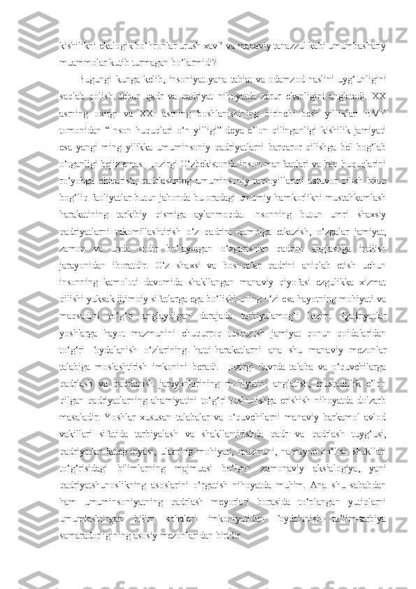 kishilikni ekalogik bo‘hronlar urush xavfi va manaviy tanazzul kabi umumbashariy
muammolar kutib turmagan bo‘larmidi?
Bugungi   kunga   kelib,   insoniyat   yana   tabiat   va   odamzod   naslini   uyg‘unligini
saqlab   qolish   uchun   qadr   va   qadriyat   nihoyatda   zarur   ekanligini   anglatadi.   XX
asrning   oxirgi   va   XXI   asrning   boshlanishining   birinchi   besh   yilliklari   BMT
tomonidan   “Inson   huquqlari   o‘n   yilligi”   deya   e’lon   qilinganligi   kishilik   jamiyati
esa   yangi   ming   yilikka   umuminsoniy   qadriyatlarni   barqaror   qilishga   bel   bog‘lab
o‘tganligi bejiz emas. Hozirgi O‘zbekistonda inson manfaatlari va haq-huquqlarini
ro‘yobga   chiqarish,   qadrlashning   umuminsoniy   tamoyillarini   ustuvor   qilish   bilan
bog‘liq faoliyatlar butun jahonda bu oradagi umumiy hamkorlikni mustahkamlash
harakatining   tarkibiy   qismiga   aylanmoqda.   Insonning   butun   umri   shaxsiy
qadriyatlarni   takomillashtirish   o‘z   qadrini   kamolga   etkazish,   o‘zgalar   jamiyat,
zamon   va   unda   sodir   bo‘layotgan   o‘zgarishlar   qadrini   anglashga   intilish
jarayonidan   iboratdir.   O‘z   shaxsi   va   boshqalar   qadrini   aniqlab   etish   uchun
insonning   kamoloti   davomida   shakllangan   manaviy   qiyofasi   ezgulikka   xizmat
qilishi yuksak ijtimoiy sifatlarga ega bo‘lishi uning o‘zi esa hayotning mohiyati va
maqsadini   to‘g‘ri   anglaydigan   darajada   tarbiyalamog‘i   lozim.   Qadriyatlar
yoshlarga   hayot   mazmunini   chuqurroq   tushunish   jamiyat   qonun   qoidalaridan
to‘g‘ri   foydalanish   o‘zlarining   hatti-harakatlarni   ana   shu   manaviy   mezonlar
talabiga   moslashtirish   imkonini   beradi.   Hozirgi   davrda   talaba   va   o‘quvchilarga
qadrlash   va   qadrlanish   jarayonlarining   mohiyatini   anglatish,   mustaqillik   e’lon
qilgan   qadriyatlarning   ahamiyatini   to‘g‘ri   tushunishga   erishish   nihoyatda   dolzarb
masaladir.   Yoshlar   xususan   talabalar   va   o‘quvchilarni   manaviy   barkamol   avlod
vakillari   sifatida   tarbiyalash   va   shakllantirishda   qadr   va   qadrlash   tuyg‘usi,
qadriyatlar   kategoriyasi,   ularning   mohiyati,   mazmuni,   namayon   bo‘lish   shakllari
to‘g‘risidagi   bilimlarning   majmuasi   bo‘lgan   zamonaviy   aksialogiya,   yani
qadriyatshunoslikning   asoslarini   o‘rgatish   nihoyatda   muhim.   Ana   shu   sababdan
ham   umuminsoniyatning   qadrlash   meyorlari   borasida   to‘plangan   yutiqlarni
umumlashtirgan   bilim   sohalari   imkoniyatidan   foydalanish   ta’lim-tarbiya
samaradorligining asosiy mezonlaridan biridir. 