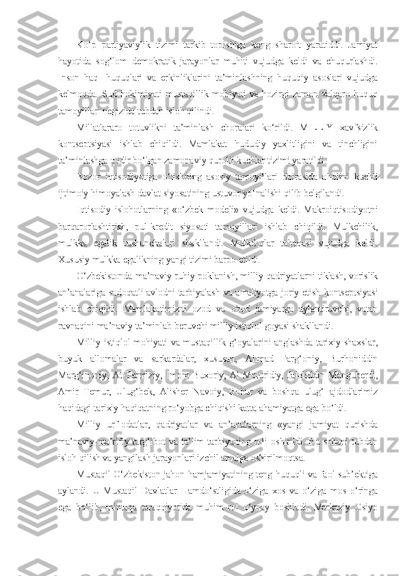 Ko‘p   partiyaviylik   tizimi   tarkib   topishiga   keng   sharoit   yaratiddi.   Jamiyat
hayotida   sog‘lom   demokratik   jarayonlar   muhiti   vujudga   keldi   va   chuqurlashdi.
Inson   haq-   huquqlari   va   erkinliklarini   ta’minlashning   huquqiy   asoslari   vujudga
kelmoqda.   Sud   hokimiyati   mustaqillik   mohiyati   va   hozirgi   zamon   xalqaro   huquq
tamoyillari negizida tubdan isloh qilindi.
Millatlararo   totuvlikni   ta’minlash   choralari   ko‘rildi.   MILLIY   xavfsizlik
kontseptsiyasi   ishlab   chiqildi.   Mamlakat   hududiy   yaxlitligini   va   tinchligini
ta’minlashga qodir bo‘lgan zamonaviy qurolli kuchlar tizimi yaratildi.
Bozor   iqtisodiyotiga   o‘tishning   asosiy   tamoyillari   doirasida   aholini   kuchli
ijtimoiy himoyalash davlat siyosatining ustuvor yo‘nalishi qilib belgilandi.
Iqtisodiy   islohotlarning   «o‘zbek   modeli»   vujudga   keldi.   Makroiqtisodiyotni
barqarorlashtirish,   pul-kredit   siyosati   tamoyillari   ishlab   chiqildi.   Mulkchilik,
mulkka   egalik   tushunchalari   shakllandi.   Mulkdorlar   tabaqasi   vujudga   keldi.
Xususiy mulkka egalikning yangi tizimi barpo etildi.
O‘zbekistonda ma’naviy-ruhiy poklanish, milliy qadriyatlarni tiklash, vorislik
an’analariga sadoqatli avlodni tarbiyalash va amaliyotga joriy etish   kontseptsiyasi
ishlab   chiqildi.   Mamlakatimizni   ozod   va   obod   jamiyatga   aylantiruvchi,   vatan
ravnaqini ma’naviy ta’minlab beruvchi milliy istiqlol goyasi shakllandi.
Milliy istiqlol mohiyati va mustaqillik g‘oyalarini anglashda tarixiy shaxslar,
buyuk   allomalar   va   sarkardalar,   xususan,   Ahmad   Farg‘oniy,   Burhoniddin
Marg‘inoniy,   At-Termiziy,   Imom   Buxoriy,   Al-Moturidiy,   Jaloliddin   Manguberdi,
Amir   Temur,   Ulug‘bek,   Alisher   Navoiy,   Bobur   va   boshqa   ulug‘   ajdodlarimiz
haqidagi tarixiy haqiqatning ro‘yobga chiqishi katta ahamiyatga ega bo‘ldi.
Milliy   urf-odatlar,   qadriyatlar   va   an’analarning   «yangi   jamiyat   qurishda
ma’naviy-ma’rifiy  targ‘ibot   va   ta’lim-tarbiyaning   roli   oshirildi.   Bu   sohani   tubdan
isloh qilish va yangilash jarayonlari izchil amalga oshirilmoqtsa.
Mustaqil O‘zbekiston jahon hamjamiyatining teng huquqli va faol sub’ektiga
aylandi.   U   Mustaqil   Davlatlar   Hamdo‘stligida   o‘ziga   xos   va   o‘ziga   mos   o‘ringa
ega   bo‘lib,   mintaqa   taraqqiyotida   muhim   rol   o‘ynay   boshladi.   Markaziy   Osiyo 