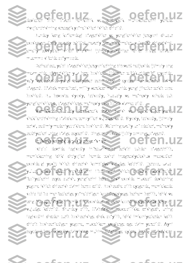 davlatlari   bilan   o‘zaro   hamkorlik   va   qardoshlik   munosabatlarini   yanada
rivojlantirishning strategik yo‘nalishlari ishlab chiqildi.
Bunday   keng   ko‘lamdagi   o‘zgarishlar   va   yangilanishlar   jarayoni   chuqur
asoslangan   ilmiy-nazariy   tahlilni,   nazariy   umumlashmalar,   xulosalar   chiqarishni,
amaliy   tavsiyalar   ishlab   chiqishni   ijtimoiy-gumanitar   fanlar   oldiga   dolzarb
muammo sifatida qo‘ymoqda.
Darhaqiqat, yalpi o‘zgarishlar jarayonlarining pirovard natijasida ijtimoiy ong
mazmunida   o‘zgarishlar   yuz   bera   boshladi.   Odamlar   tafakkurida,   fe’l-atvorida,
sa’y-harakatlarida   yangi   qadriyatlar   qaror   topdi.   Hayotga   munosabatlar   tizimi
o‘zgardi. O‘zbek mentaliteti, milliy xarakter mazmunida yangi jihatlar tarkib topa
boshladi.   Bu   bevosita   siyosiy,   iqtisodiy,   huquqiy   va   ma’naviy   sohada   tub
yangilanishlarga, o‘zgarishlarga ma’naviy asos bo‘lib xizmat qildi.
Mamlakatda   huquqiy   demokratik   davlat   qurish   va   fuqarolik   jamiyatini
shakllantirishning o‘zbekona tamoyillari vujudga keldi. Siyosiy, iqtisodiy, ijtimoiy
tarixi, qadimiy madaniyat tiklana boshlandi. Xalqning azaliy urf-odatlari, ma’naviy
qadriyatlari uning o‘ziga qaytarildi. Dinga munosabat ijobiy tomonga o‘zgardi.
Iqtisodiy sohada tarkibiy o‘zgarishlar
Istiqlol   davrida   iqgisodiy   infratuzilmalar   tarkibi   tubdan   o‘zgartirilib,
mamlakatning   ichki   ehtiyojlari   hamda   tashqi   integratsiyalashuv   maqsadlari
asosida-gi   yaxlit   ishlab   chiqarish   kompleksi   vujudga   keltirildi.   Tarqoq,   uzuq-
yuluq,   sobiq   ittifoq   manfaatlarini   ifodalovchi   ishlab   chiqarish   korxonalari
faoliyatlarini   qayta   qurish,   yangilarini   barpo   etish   asosida   mustaqil   davlatning
yagona ishlab chiqarish tizimi barpo etildi. Boshqacha qilib aytganda, mamlakatda
sobiq ittifoq manfaatlariga yo‘naltirilgan koordinatsiyaga barham berilib, ichki va
teng   huquqli,   foydali   hamkorlik   asosidagi   xalqaro   koordinatsiyalashuv   jarayoni
vujudga   keltirildi.   Shunday   qilib,   O‘zbekiston   mustaqillikka   erishgach,   uning
iqgisodini   chetdan   turib   boshqarishga   chek   qo‘yilib,   ichki   imkoniyatlardan   kelib
chiqib   boshqariladigan   yagona,   mustahkam   asoslarga   ega   tizim   yaratildi.   Ayni
paytda   jahon   iqtisodiy   tizimining   muhim   bo‘g‘iniga   aylana   borib,   O‘zbekiston 