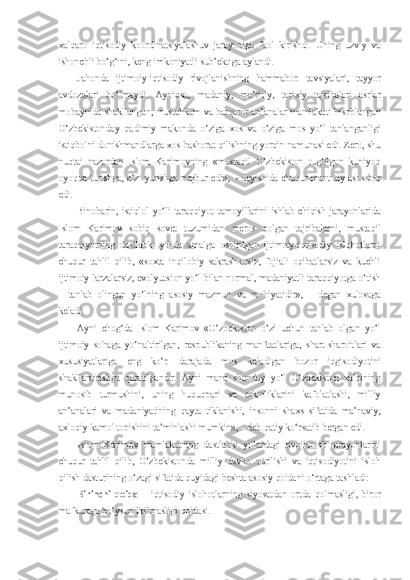 xalqaro   iqtisodiy   koordinatsiyalashuv   jarayoniga   faol   kirishdi.   Uning   uzviy   va
ishonchli bo‘g‘ini, keng imkoniyatli sub’ektiga aylandi.
Jahonda   ijtimoiy-iqtisodiy   rivojlanishning   hammabop   tavsiyalari,   tayyor
avdozalari   bo‘lmaydi.   Ayniqsa,   madaniy,   ma’rifiy,   tarixiy   tajribalari   asrlar
mobaynida shakllangan, mustahkam va barqaror an’analar mamlakati hisoblangan
O‘zbekistonday   qadimiy   makonda   o‘ziga   xos   va   o‘ziga   mos   yo‘l   tanlanganligi
istiqbolni donishmandlarga xos bashorat qilishning yorqin namunasi edi. Zero, shu
nuqtai   nazardan   Islom   Karimovning   «mustaqil   O‘zbekiston   tug‘ilgan   kuniyoq
oyoqqa turishga, o‘zi yurishga majbur edi», – deyishida chuqur mantiqiy asos bor
edi.
Binobarin,   istiqlol   yo‘li   taraqqiyot   tamoyillarini   ishlab   chiqish   jarayonlarida
Islom   Karimov   sobiq   sovet   tuzumidan   meros   qolgan   tajribalarni,   mustaqil
taraqqiyotning   dastlabki   yilida   amalga   oshirilgan   ijtimoiy-iqtisodiy   islohotlarni
chuqur   tahlil   qilib,   «soxta   inqilobiy   sakrashlarsiz,   fojiali   oqibatlarsiz   va   kuchli
ijtimoiy larzalarsiz, evolyutsion yo‘l bilan normal, madaniyatli taraqqiyotga o‘tish
–   tanlab   olingan   yo‘lning   asosiy   mazmun   va   mohiyatidir»,   –   degan   xulosaga
keladi.
Ayni   chog‘da   Islom   Karimov   «O‘zbekiston   o‘zi   uchun   tanlab   olgan   yo‘l
ijtimoiy   sohaga   yo‘naltirilgan,   respublikaning   manfaatlariga,   shart-sharoitlari   va
xususiyatlariga   eng   ko‘p   darajada   mos   keladigan   bozor   iqgisodiyotini
shakllantirishga   qaratilgandir.   Ayni   mana   shunday   yo‘l   O‘zbekiston   xalqining
munosib   turmushini,   uning   huquqpari   va   erkinliklarini   kafolatlashi,   milliy
an’analari   va   madaniyatining   qayta   tiklanishi,   insonni   shaxs   sifatida   ma’naviy,
axloqiy kamol topishini ta’minlashi mumkin», – deb qatiy ko‘rsatib bergan edi.
Islom   Karimov   mamlakatning   dastlabki   yillardagi   rivojlanish   jarayonlarini
chuqur   tahlil   qilib,   O‘zbekistonda   milliy   davlat   qurilishi   va   iqtisodiyotini   isloh
qilish dasturining o‘zagi sifatida quyidagi beshta asosiy qoidani o‘rtaga tashladi:
Birinchi   qoida   –   iqtisodiy   islohotlarning   siyosatdan   ortda   qolmasligi,   biror
mafkuraga bo‘ysundirilmasligi qoidasi. 