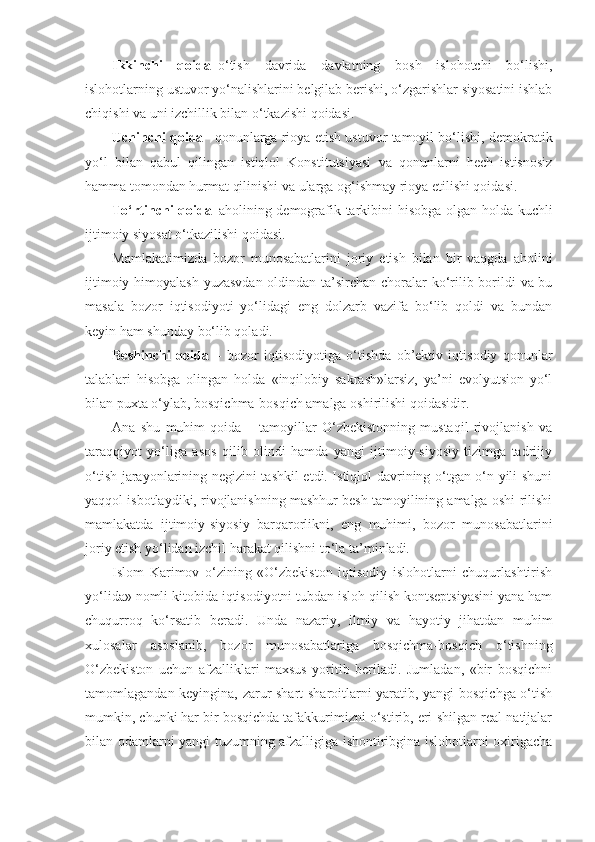 Ikkinchi   qoida –o‘tish   davrida   davlatning   bosh   islohotchi   bo‘lishi,
islohotlarning ustuvor yo‘nalishlarini belgilab berishi, o‘zgarishlar siyosatini ishlab
chiqishi va uni izchillik bilan o‘tkazishi qoidasi.
Uchinchi qoida – qonunlarga rioya etish ustuvor tamoyil bo‘lishi,   demokratik
yo‘l   bilan   qabul   qilingan   istiqlol   Konstitutsiyasi   va   qonunlarni   hech   istisnosiz
hamma tomondan hurmat qilinishi va ularga og‘ishmay rioya etilishi qoidasi.
To‘rtinchi qoida –aholining demografik tarkibini hisobga olgan holda kuchli
ijtimoiy siyosat o‘tkazilishi qoidasi.
Mamlakatimizda   bozor   munosabatlarini   joriy   etish   bilan   bir   vaqgda   aholini
ijtimoiy himoyalash yuzasvdan oldindan ta’sirchan choralar  ko‘rilib borildi va bu
masala   bozor   iqtisodiyoti   yo‘lidagi   eng   dolzarb   vazifa   bo‘lib   qoldi   va   bundan
keyin ham shunday bo‘lib qoladi.
Beshinchi   qoida   –   bozor   iqtisodiyotiga   o‘tishda   ob’ektiv   iqtisodiy   qonunlar
talablari   hisobga   olingan   holda   «inqilobiy   sakrash»larsiz,   ya’ni   evolyutsion   yo‘l
bilan puxta o‘ylab, bosqichma-bosqich amalga oshirilishi qoidasidir.
Ana   shu   muhim   qoida   –   tamoyillar   O‘zbekistonning   mustaqil   rivojlanish   va
taraqqiyot   yo‘liga   asos   qilib   olindi   hamda   yangi   ijtimoiy-siyosiy   tizimga   tadrijiy
o‘tish jarayonlarining negizini tashkil etdi. Istiqlol davrining o‘tgan o‘n yili shuni
yaqqol isbotlaydiki, rivojlanishning mashhur besh tamoyilining amalga oshi-rilishi
mamlakatda   ijtimoiy-siyosiy   barqarorlikni,   eng   muhimi,   bozor   munosabatlarini
joriy etish yo‘lidan izchil harakat qilishni to‘la ta’minladi.
Islom   Karimov   o‘zining   «O‘zbekiston   iqtisodiy   islohotlarni   chuqurlashtirish
yo‘lida» nomli kitobida iqtisodiyotni tubdan isloh qilish kontseptsiyasini yana ham
chuqurroq   ko‘rsatib   beradi.   Unda   nazariy,   ilmiy   va   hayotiy   jihatdan   muhim
xulosalar   asoslanib,   bozor   munosabatlariga   bosqichma-bosqich   o‘tishning
O‘zbekiston   uchun   afzalliklari   maxsus   yoritib   beriladi.   Jumladan,   «bir   bosqichni
tamomlagandan keyingina, zarur shart-sharoitlarni yaratib, yangi bosqichga o‘tish
mumkin, chunki har bir bosqichda tafakkurimizni o‘stirib, eri-shilgan real natijalar
bilan odamlarni yangi tuzumning afzalligiga ishontiribgina islohotlarni oxirigacha 