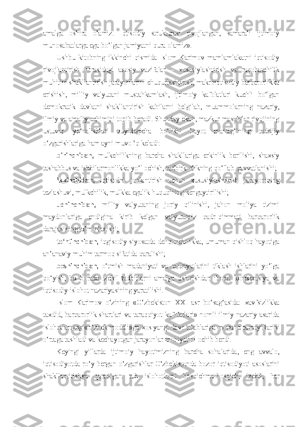 amalga   oshira   olamiz.   Iqtisodiy   strukturasi   rivojlangan,   samarali   ijtimoiy
munosabatlarga ega bo‘lgan jamiyatni qura olamiz».
Ushbu   kitobning   ikkinchi   qismida   Islom   Karimov   mamlamlakatni   iqtisodiy
rivojlantirish   borasidagi   asosiy   vazifalar   –   xususiylashtirish   va   raqobatchilik
muhitini shakllantirish jarayonlarini chuqurlashtirish, makroiqtisodiy barqarorlikka
erishish,   milliy   valyutani   mustahkamlash,   ijtimoiy   kafolatlari   kuchli   bo‘lgan
demokratik   davlatni   shakllantirish   kabilarni   belgilab,   muammolarning   nazariy,
ilmiy va amaliy echimini topib beradi. Shunday ekan, mazkur masalalar rivojining
ustuvor   yo‘nalishlari   quyidagicha   bo‘lishi   hayot   mantig‘ining   tadrijiy
o‘zgarishlariga ham ayni muvofiq keladi:
birinchidan,   mulkchilikning   barcha   shakllariga   erkinlik   berilishi,   shaxsiy
tashabbus va ishbilarmonlikka yo‘l ochish, tadbirkorlikning qo‘llab-quvvatlanishi;
ikkinchidan,   iqtisodni   jonlantirish   uchun   xususiylashtirish   jarayonining
tezlashuvi, mulkchilik, mulkka egalik huquqining kengaytirilishi;
uchinchidan,   milliy   valyutaning   joriy   qilinishi,   jahon   moliya   tizimi
maydonlariga   endigina   kirib   kelgan   valyutamiz   qadr-qimmati   barqarorlik
darajasining ta’minlanishi;
to‘rtinchidan,  iqgisodiy siyosatda dehqonchilikka, umuman qishloq hayotiga
an’anaviy muhim tarmoq sifatida qaralishi;
beshinchidan,   o‘tmish   madaniyati   va   qadriyatlarini   tiklash   ishlarini   yo‘lga
qo‘yish,   bu   borada   izchil   tadbirlarni   amalga   oshirishdan   iborat   kontseptsiya   va
iqtisodiy islohot nazariyasining yaratilishi.
Islom   Karimov   o‘zining   «O‘zbekiston   XXI   asr   bo‘sag‘asida:   xavfsizlikka
taxdid, barqarorlik shartlari  va taraqqiyot  kafolatlari» nomli  ilmiy-nazariy asarida
islohotlarning «o‘zbek modeli»ga xos yangi davr talablariga  monand tamoyillarini
o‘rtaga tashladi va kechayotgan jarayonlar mohiyatini ochib berdi.
Keyingi   yillarda   ijtimoiy   hayotimizning   barcha   sohalarida,   eng   avvalo,
iqtisodiyotda   ro‘y  bergan   o‘zgarishlar   O‘zbekistonda   bozor   iqtisodiyoti   asoslarini
shakllantirishga   qaratilgan   tub   islohotlarni   bosqichma-bosqich,   izchil,   har 