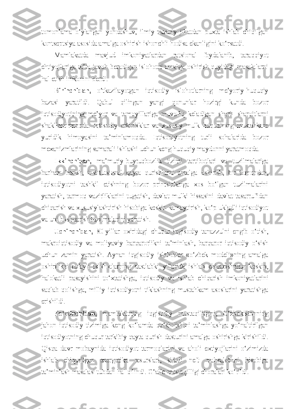 tomonlama   o‘ylangan   yondashuv,   ilmiy-nazariy   jihatdan   puxta   ishlab   chiqilgan
kontseptsiya asosida amalga oshirish ishonchli hodisa ekanligini ko‘rsatdi.
Mamlakatda   mavjud   imkoniyatlardan   ratsional   foydalanib,   taraqqiyot
ehtiyojlariga to‘la javob beradigan islohotni amalga oshirish quyidagi masalalarni
hal etish imkonini berdi.
Birinchidan,   o‘tkazilayotgan   iqtisodiy   islohotlarning   me’yoriy-huquqiy
bazasi   yaratildi.   Qabul   qilingan   yangi   qonunlar   hozirgi   kunda   bozor
iqtisodiyotining   me’yor   va   tamoyillariga   muvofiq   keladigan   shart-   sharoitlarni
shakllantirmoqda.   Iqtisodiy   erkinliklar   va   xususiy   mulk   huquqining   mustahkam
yuridik   himoyasini   ta’minlamoqda.   Iqtisodiyotning   turli   sohalarida   bozor
mexanizmlarining samarali ishlashi uchun keng huquqiy maydonni yaratmoqda.
Ikkinchidan,   ma’muriy-buyruqbozlik   tizimi   tartibotlari   va   tuzilmalariga
barham   berish,   institutsional   qayta   qurishlarni   amalga   oshirish,   bir   tomondan,
iqtisodiyotni   tashkil   etishning   bozor   printsiplariga   xos   bo‘lgan   tuzilmalarini
yaratish,   tarmoq   vazirliklarini   tugatish,   davlat   mulki   hissasini   davlat   tasarrufidan
chiqarish va xususiylashtirish hisobiga keskin kamaytirish, ko‘p ukladli iqtisodiyot
va uni boshqarish tuzilmalarini yaratish.
Uchinchidan,   80-yillar   oxiridagi   chuqur   iqgisodiy   tanazzulni   engib   o‘tish,
makroiqtisodiy   va   moliyaviy   barqarorlikni   ta’minlash,   barqaror   iqtisodiy   o‘sish
uchun   zamin   yaratish.   Aynan   iqgisodiy   islohotlar   «o‘zbek   modeli»ning   amalga
oshirilishi   tufayli   islohotlarning   dastlabki   yillarida   ishlab   chiqarishning   keskin,
halokatli   pasayishini   to‘xtatishga,   iqtisodiy   va   ishlab   chiqarish   imkoniyatlarini
saqlab   qolishga,   milliy   iqtisodiyotni   tiklashning   mustahkam   asoslarini   yaratishga
erishildi.
To‘rtinchidan,   mamlakatning   iqgisodiy   mustaqilligini,   O‘zbekistonning
jahon   iqtisodiy   tizimiga   keng   ko‘lamda   qo‘shilishini   ta’minlashga   yo‘naltirilgan
iqtisodiyotning chuqur tarkibiy qayta qurish dasturini amalga oshirishga kirishildi.
Qisqa   davr   mobaynida   iqtisodiyot   tarmoqlarini   va   aholi   extiyojlarini   o‘zimizda
ishlab   chiqarilgan   energetika   resurslari,   sifatli   neft   mahsulotlari   hisobiga
ta’minlash masalasi tubdan hal qilindi. G‘alla mustaqilligi choralari ko‘rildi. 