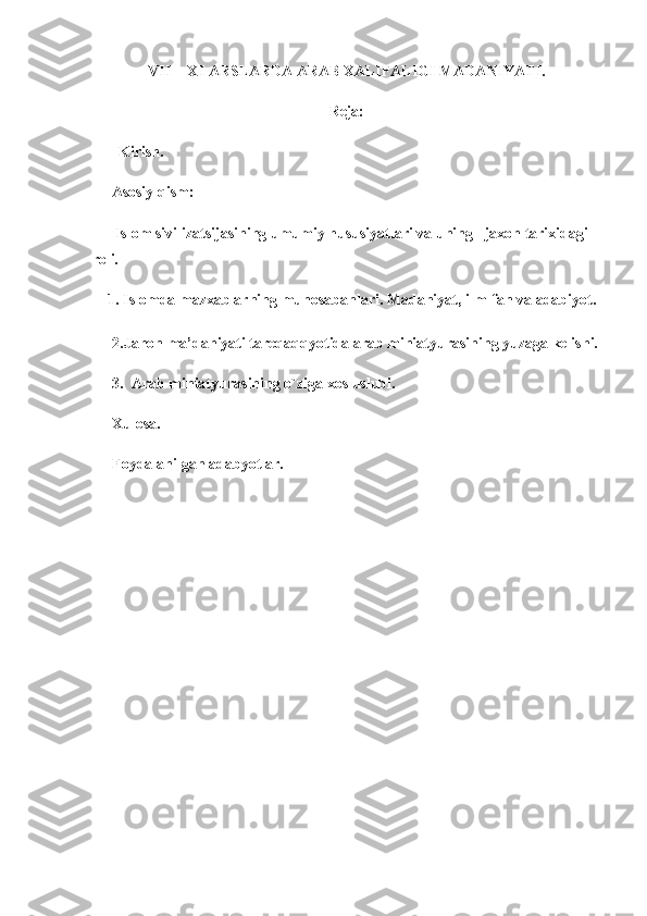VII  - XI ARSLARDA ARAB XALIFALIGI MADANIYATI.
Reja:
       Kirish. 
Asosiy qism:  
 Islom sivilizatsijasining umumiy hususiyatlari va uning   jaxon tarixidagi 
roli. 
    1.  Islomda  mazxablarning munosabanlari. Madaniyat, ilm-fan va adabiyot. 
2.Jahon ma’daniyati tareqaqqyotida arab miniatyurasining yuzaga kelishi.
3.  Arab miniatyurasining o`ziga xos uslubi. 
Xulosa. 
Foydalanilgan adabyotlar. 
 
 
 
   