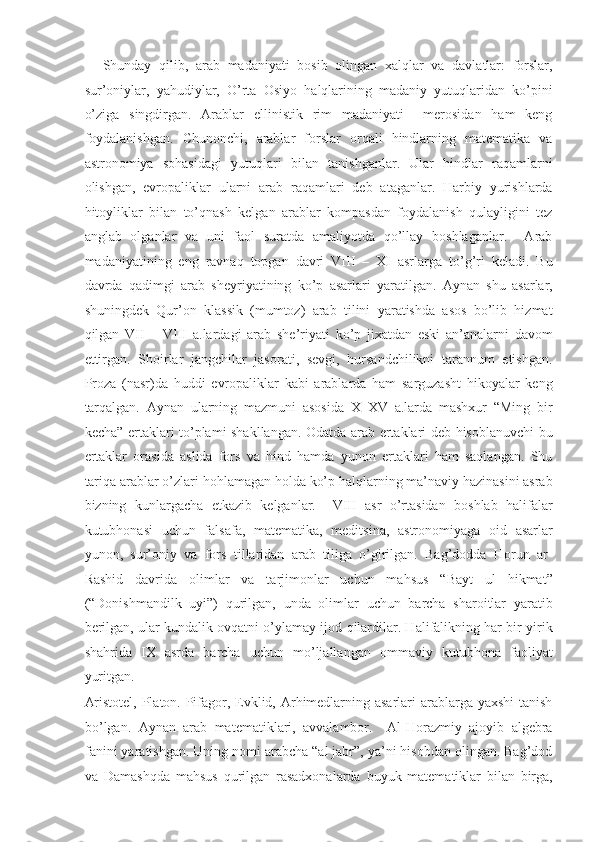 Shunday   qilib,   arab   madaniyati   bosib   olingan   xalqlar   va   davlatlar:   forslar,
sur’oniylar,   yahudiylar,   O’rta   Osiyo   halqlarining   madaniy   yutuqlaridan   ko’pini
o’ziga   singdirgan.   Arablar   ellinistik   rim   madaniyati     merosidan   ham   keng
foydalanishgan.   Chunonchi,   arablar   forslar   orqali   hindlarning   matematika   va
astronomiya   sohasidagi   yutuqlari   bilan   tanishganlar.   Ular   hindlar   raqamlarni
olishgan,   evropaliklar   ularni   arab   raqamlari   deb   ataganlar.   Harbiy   yurishlarda
hitoyliklar   bilan   to’qnash   kelgan   arablar   kompasdan   foydalanish   qulayligini   tez
anglab   olganlar   va   uni   faol   suratda   amaliyotda   qo’llay   boshlaganlar.     Arab
madaniyatining   eng   ravnaq   topgan   davri   VIII   –   XI   asrlarga   to’g’ri   keladi.   Bu
davrda   qadimgi   arab   sheyriyatining   ko’p   asarlari   yaratilgan.   Aynan   shu   asarlar,
shuningdek   Qur’on   klassik   (mumtoz)   arab   tilini   yaratishda   asos   bo’lib   hizmat
qilgan   VII   –   VIII   a.lardagi   arab   she’riyati   ko’p   jixatdan   eski   an’analarni   davom
ettirgan.   Shoirlar   jangchilar   jasorati,   sevgi,   hursandchilikni   tarannum   etishgan.
Proza   (nasr)da   huddi   evropaliklar   kabi   arablarda   ham   sarguzasht   hikoyalar   keng
tarqalgan.   Aynan   ularning   mazmuni   asosida   X–XV   a.larda   mashxur   “Ming   bir
kecha” ertaklari to’plami shakllangan. Odatda arab ertaklari deb hisoblanuvchi bu
ertaklar   orasida   aslida   fors   va   hind   hamda   yunon   ertaklari   ham   saqlangan.   Shu
tariqa arablar o’zlari hohlamagan holda ko’p halqlarning ma’naviy hazinasini asrab
bizning   kunlargacha   etkazib   kelganlar.     VIII   asr   o’rtasidan   boshlab   halifalar
kutubhonasi   uchun   falsafa,   matematika,   meditsina,   astronomiyaga   oid   asarlar
yunon,   sur’oniy   va   fors   tillaridan   arab   tiliga   o’girilgan.   Bag’dodda   Horun   ar-
Rashid   davrida   olimlar   va   tarjimonlar   uchun   mahsus   “Bayt   ul   hikmat”
(“Donishmandilk   uyi”)   qurilgan,   unda   olimlar   uchun   barcha   sharoitlar   yaratib
berilgan, ular kundalik ovqatni o’ylamay ijod qilardilar. Halifalikning har bir yirik
shahrida   IX   asrda   barcha   uchun   mo’ljallangan   ommaviy   kutubhona   faoliyat
yuritgan. 
Aristotel, Platon. Pifagor, Evklid, Arhimedlarning asarlari  arablarga yaxshi  tanish
bo’lgan.   Aynan   arab   matematiklari,   avvalambor.     Al-Horazmiy   ajoyib   algebra
fanini yaratishgan. Uning nomi arabcha “al jabr”, ya’ni hisobdan olingan. Bag’dod
va   Damashqda   mahsus   qurilgan   rasadxonalarda   buyuk   matematiklar   bilan   birga, 