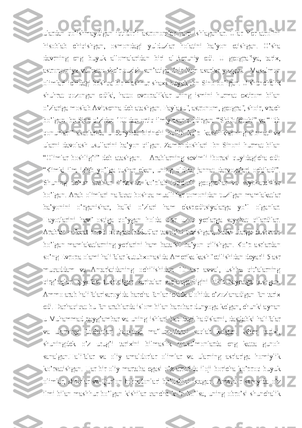 ulardan   qolishmaydigan   iqtidorli   astronomlar   ham   ishlaganlar.   Ular   Yer   atrofini
hisoblab   chiqishgan,   osmondagi   yulduzlar   holatini   ba’yon   etishgan.   O’sha
davrning   eng   buyuk   allomalaridan   biri   al-Beruniy   edi.   U   geografiya,   tarix,
astronomiya   va   hatto   she’r   tuzish   san’atiga   doir   ham   asarlar   yozgan.     Musulmon
olimlari ichidagi boshqa bir mashhur shaxs buyuk Ibn Sino bo’lgan. U shunchalik
shuhrat   qozongan   ediki,   hatto   evropaliklar   uning   ismini   hurmat   extirom   bilan
o’zlariga moslab Avitsenna deb atashgan. Faylasuf, astronom, geograf, shoir, vrach
bo’lgan Ibn Sino o’zidan 100 dan ortiq ilmiy asar qoldirgan. “Shifo kitobi” va “Tib
qonunlari”   asarlarida   u   dunyoda   birinchi   bo’lib   ko’p   kasalliklarning   alomati   va
ularni   davolash   usullarini   ba’yon   qilgan.   Zamondoshlari   Ibn   Sinoni   hurmat   bilan
“Olimlar   boshlig’i”   deb   atashgan.       Arablarning   sevimli   iborasi   quyidagicha   edi:
“Kimki   ilm   izlab   yo’lga   tushar   ekan,   uning   oldida   jannat   darvozalari   ochiladi”.
Shuning   uchun   arablar   o’rtasida   ko’plab   iqtidorli   geograflar   va   sayohatchilar
bo’lgan. Arab olimlari nafaqat  boshqa mualliflar  tomonidan tuzilgan mamlakatlar
ba’yonini   o’rganishar,   balki   o’zlari   ham   ekspeditsiyalarga   yo’l   olganlar.
Hayotlarini   havf   ostiga   qo’ygan   holda   ular   uzoq   yerlarga   sayohat   qilardilar.
Arablar   nafaqat   bosib   olingan   hududlar   tasnifini   tuzishgan,   balki   ularga  dushman
bo’lgan   mamlakatlarning   yerlarini   ham   batafsil   ba’yon   qilishgan.   Ko’p   asrlardan
so’ng Evropa olami halifalar kutubxonasida Amerika kashf etilishidan deyarli 5 asr
muqaddam   va   Antarktidaning   ochilishidan   10   asr   avval,   ushbu   qit’alarning
qirg’oqlari   qiyofasi   tushirilgan   xaritalar   saqlanganligini   bilib   hayratga   tushgan.
Ammo arab halifalarisaroyida barcha fanlar ichida alohida e’zozlanadigan fan tarix
edi. Darhaqiqat bu fan arablarda islom bilan barobar dunyoga kelgan, chunki aynan
u Muhammad payg’ambar va uning ishlari haqidagi hadislarni, dastlabki  halifalar
va   ularning   futuhotlari   haqidagi   ma’lumotlarni   saqlab   kelgan.   Islom   tarixi,
shuningdek   o’z   urug’i   tarixini   bilmaslik   musulmonlarda   eng   katta   gunoh
sanalgan.Halifalar   va   oliy   amaldorlar   olimlar   va   ularning   asrlariga   homiylik
ko’rsatishgan. Har bir oliy martaba egasi  o’z atrofida iloji boricha ko’proq buyuk
olimlar,   shoirlar   va   Qur’on   bilimdonlari   bo’lishini   istagan.   Amaldor   saroyida   o’z
ilmi   bilan mashhur  bo’lgan kishilar   qancha  ko’p  bo’lsa,   uning  obro’si  shunchalik 