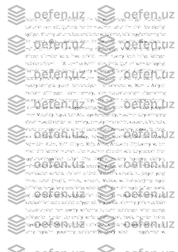 baland   bo’lgan.   Hukmdorlarning   ilm-fan   va   olimlarga   bo’lgan   muhabbatini
tushunish   oson   edi;   Qur’onda   har   bir   musulmon   uchun   ilm   olish   farz   ekanligi
aytilgan. Shuning uchun nafaqat amaldorlar va hokimlar, balki payg’ambarning har
bir   ummati,   agar   u   davlatda   biron   bir   lavozimni   egallashni   istasa   albatta   u
ma’lumotli   bo’lishi   lozim   edi.   I.ning   rivojlanishiga   Movarounnahrda   yetishib
chiqqan   allomalar   kat-ta   hissa   qo’shdi.   Imom   Buxoriy   kitob   holiga   keltirgan
hadislar to’plami — "Al-Jomi’ as-Sahih" Islom dinida Qur’-oni karimdan keyingi
ikkinchi   man-ba   hisoblanadi.   Buxoriy   va   uning   safdoshlari   Islom   ilohiyotining
barcha   yo’nalishlari   bo’yicha   muhim   tadqiqotlar   qildilar.   Jumladan,   Islom
nazariyotchiligida   yuqori   baholanadigan   "Ilal   ashshariat   va   Xatm   ul-Asliyot"
risolasini   ta’lif   etgan   Hakim   Termiziy,   Islom   huquqshunosligini   o’rganishning
asosiy   qo’llanmasi   hisoblangan   "Hidoya"ning   muallifi   Burhoniddin   Marg’inoniy,
Islom   aqidasi   asoslarini   muayyan   tartibga   solgan,   kalom   ilmida   maktab   yaratgan
Imom Moturidiy  buyuk faqih Abu Lays Samarqandiy, musulmon dunyosining eng
e’zozli muxaddislaridan Iso Termiziy, qomusiy ilmlar sohibi, xususan, tafsir, hadis,
shariat qonunshunosligida salmoqli asarlar bitgan Zamaxshariy, tasavvufda o’ziga
xos   iz   qoldirgan   Ahmad   Yassaviy,   Bahouddin   Naqshband,   Mahdumi   A’zam,
Najmiddin   Kubro,   So’fi   Olloyor,   Xo’ja   Ahror,   Abduxoliq   G’ijduvoniy   va   b.ni
misol   qilib   keltirish   mumkin.   Ular   musulmon   e’tiqodini   xalq   dunyoqarashi   bilan
uyg’unlashtirganliklari   tufayli   O’rta   Osiyoda   madaniy   hayotning   adabiyot,
me’morlik, musiqa kabi sohalarida taraqqiyot yuzaga keldi. Islom dini musulmon
mamlakatlari   san’atida   o’z   izini   qoldirdi.   Me’morlik   sohasida   bu   jarayon   yangi
imorat   turlari   (masjid,   minora,   xonaqoh,   Madrasa   va   boshqalar.)ning   paydo
bo’lishiga hamda keng tarqalishiga sabab bo’ldi. Islom dini paydo bo’lgan davrda
avj   olgan   butpa-rastlik,   suratparastlikni   oldini   olish   maqsadida   Muhammad   (as)
suratkashlikni qattiq taqiqlab qo’ygan edi. Shy asosda Islomning yirik mutafakkir
huquqshunoslari   ham   tasviriy   san’atning   bu   turini   taqiqlangan   ishlar   qatoriga
qo’shganlar.   Bundan   ular   amaliy   san’at   turlari,   naqsh,   bezak,   insondan   boshqa
hayvon va o’simliklar suratini istisno qilishgan. Islomda inson suratini chizish yoki
uning   haykalini   yasashning   taqiqlanishiga   asosiy   sabab   —   payg’ambar   va 