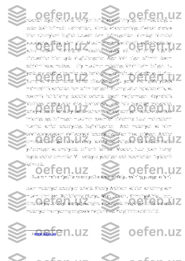 nazardan   qayta   baholashda   namoyon   bo’ldi   va   sof   ilohiyotga   doir   masalalarga   u
qadar   daxli   bo’lmadi.   Uchinchidan,   Islomda   xristianlarnikiga   o’xshash   cherkov
bilan   ruhoniylarni   bog’lab   turuvchi   tizim   bo’lmaganidan   Islomdagi   islohotlar
xususiyatiga   jiddiy   ta’sir   qildi.   Musulmonlarda   savodhonlik   va   arifmetikadan
saboq   beruvchi   boshlang’ich   maktablar   hususiy   edi.   Haq   to’lay   olganlar
o’qituvchilar   bilan   uyda   shug’ullanganlar.   Agar   kishi   olgan   ta’limini   davom
ettirishni   istasa   madrasa   –   oliy   musulmon   maktabiga   kirishi   lozim   bo’lgan.   Bu
yerda   eng   mashhur   imomlar   dars   berishgan.   Ular   ma’ruza   qilganlar   va   Qur’on,
Sunna   va   shariat   haqida   suhbat   o’tkazganlar.   Bu   yerda   shuningdek   yuksak
me’morchilik   san’atidan   ham   ta’lim   berilgan 5
.   Shuning   uchun   hajkaltaroshlik,   va
rassomlik   halifalikning   dastlabki   asrlarida   deyarli   rivojlanmagan.   Keyinchalik
kitoblarga   miniatyuralar   chiza   boshlashgan,   unda   halq   hayotidan   manzaralar,
tarixiy   voqealar   va   badiiy   asarlar   qahramonlari   aks   ettirilgan.   Tabiatni   tasvirlash
imkoniga   ega   bo’lmagan   musulmon   rassomlari   o’zlarining   butun   mahoratlarini
husnihat   san’ati   taraqqiyotiga   bag’ishlaganlar.     Arab   madaniyati   va   islom
asivilizatsiyasi   jaxon   sivilizatsiyasi   taraqqiyotiga   ulkan   hissa   qo’shgan.   Arablar
tomonidan   ochilgan   ko’plab   ilmiy   kashfiyotlar   haligacha   o’z   qadrqimmatini
yo’qotmagan   va   amaliyotda   qo’llanib   kelinadi.   Masalan,   butun   jaxon   hozirgi
paytda   arablar   tomonidan   VII   asrdayoq   yaratilgan   arab   raqamlaridan   foydalanib
kelmoqda. 
2.Jahon ma’daniyati tareqaqqyotida arab miniatyurasining yuzaga kelishi.
Jaxon   madaniyati   taraqqiyoti   tarixida   Sharqiy   Arabiston   xalqlari   san'atining   xam
muxim   o`rni   bor.   Xalifalikning   (Suriya,   Misr,   Falastin,   Shimoliy   Afrika,   Eron,
O`rta   Osiyo,   Janubiy   Ispaniya)   ko`pgina   shaxarlarida   rivojlangan   O`rta   asr   arab
madaniyati insoniyatning progressiv rivojlanishida Yangi bir bosqich bo`ldi. 
5   www.islom.uz  
  