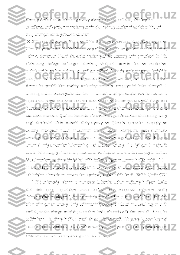 Sharqiy Arabiston xalqlarining asosiy xizmati shunda bo`ldiki, ular keyingi 
avlodlarga antik grek-rim madaniyatining ko`pgina yutuqlarini saqlab qolib, uni 
rivojlantirgan xolda yetkazib keldilar. 
IX-XIII asrlar davomida Yaqin va O`rta Sharq mamlakatlari, Eron, Ozarbayjon va
O`rta Osiyo xalqdari bir-biri bilan uzviy aloqada bo`lib kelganlar. Boqdod, Sheroz,
Tabriz,   Samarqand   kabi   shaxarlar   madaniyati   va   taraqqiyotning   markazi   bo`lib,
o`zlarining   ko`zga   ko`ringan   olimlari,   shoirlari,   xamda   fan   va   madaniyat
o`chokdari bilan butun dunyoga tanilgan edilar 6
. Tasviriy san'atning rivojlanishida
tirik jonzotni tasvirlashni mann etgan islom dini ma'lum darajada tusqinlik qiladi.
Ammo   bu   qarshiliklar   tasviriy   san'atning   umumiy   taraqqiyotini   buka   olmaydi.   I.
dinining muhim xususiyatlaridan biri — uni qabul qilgan xalqlar vakillari uchun I.
aqidalarini ishlab chiqishda ishtirok etish imkoniyatini berganidadir. U o’ziga xos
3 taraqqiyot bosqichi yoki davrni o’tadi. Birinchisini, shartli ravishda, Qur’on davri
deb atash mumkin. Qur’oni karimda o’z aksini topgan Arabiston aholisining diniy
ongi   darajasini   ifoda   etuvchi   diniy-siyosiy   va   ijtimoiy   qarashlar,   huquqiy   va
axloqiy   mezonlar   butun   musulmon   olami   uchun   xrzirgacha   shak-shubhasiz
umumiy   qadriyat   hisoblanadi.   Deyarli   4   asr   davom   etgan   ikkinchi   davr   Islomda
umumislomiy ahkomlar hukmronligi ostida turli fikrlar yo’l qo’yilgani b-n ajralib
turadi.   Islomdagi yo’nalishlar, mazhablar va firqalar ana shu davrda paydo bo’ldi.
Musulmonlarning diniy birligi hal qilib bo’lmaydigan muammo bo’lib qoldi . 10—
11-asrlarda   an’anaga   sodiq   sunniylar   bilan   imomiy   shialar,   mu’taziliylar   hamda
ash’ariylar  o’rtasida  munosabatlar,  ayniqsa, keskinlashib  ketdi. Xalifa Qodir  (991
— 1031)  an’anaviy Islomni  qonun asosida  barcha uchun majburiy bo’lgan davlat
dini   deb   qaror   toptirishga   urinib   ko’rdi.   Shu   maqsadda   an’anaga   sodiq
ilohiyotchilar imzolagan "Dinning qodiriy ramzi" e’lon qilindi. Unda "haq din" deb
e’lon   qilingan   an’anaviy   diniy   ta’limotning   asosiy   qoidalari   mufassal   bayon   qilib
berildi,   undan  chetga   chiqish   jazolashga   loyiq  e’tiqodsizlik   deb  qaraldi.   Biroq  bu
tadbir   ham   I.da   diniy   birlik   o’rnatilishiga   olib   kelmadi.   G’oyaviy   kurash   keyingi
asrlarda ham davom etdi. Bu kurashda sunniylar ilohiyotchisi Ibn Taymiya ayniqsa
6  Ўзбекистон милий энциклопедияси». Давлат илмий нашриёти   