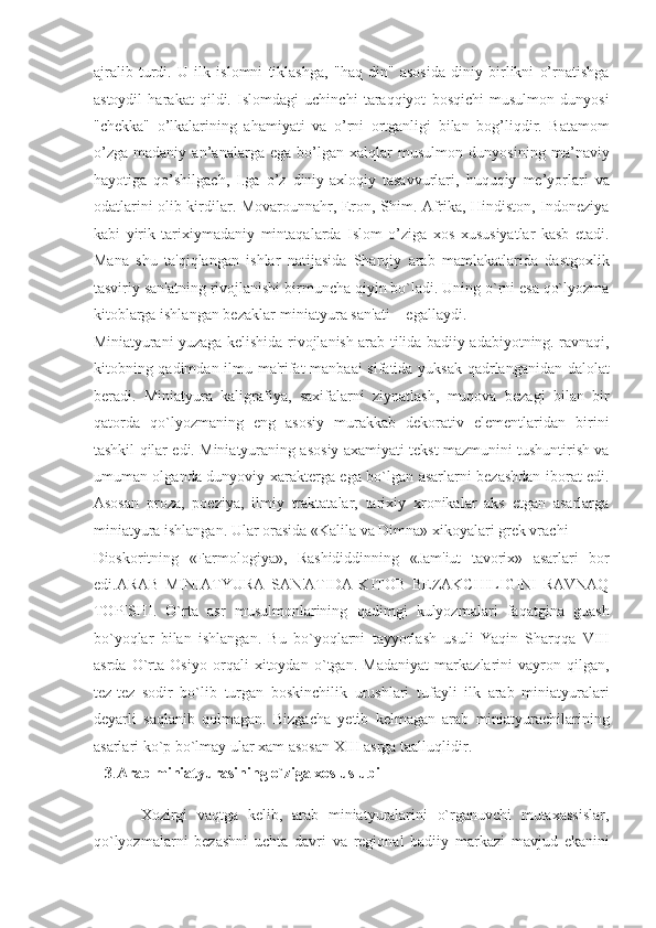 ajralib   turdi.   U   ilk   islomni   tiklashga,   "haq   din"   asosida   diniy   birlikni   o’rnatishga
astoydil   harakat   qildi.   Islomdagi   uchinchi   taraqqiyot   bosqichi   musulmon   dunyosi
"chekka"   o’lkalarining   ahamiyati   va   o’rni   ortganligi   bilan   bog’liqdir.   Batamom
o’zga   madaniy   an’analarga   ega   bo’lgan   xalqlar   musulmon   dunyosining   ma’naviy
hayotiga   qo’shilgach,   I.ga   o’z   diniy-axloqiy   tasavvurlari,   huquqiy   me’yorlari   va
odatlarini olib kirdilar. Movarounnahr, Eron, Shim. Afrika, Hindiston, Indoneziya
kabi   yirik   tarixiymadaniy   mintaqalarda   Islom   o’ziga   xos   xususiyatlar   kasb   etadi.
Mana   shu   ta'qiqlangan   ishlar   natijasida   Sharqiy   arab   mamlakatlarida   dastgoxlik
tasviriy san'atning rivojlanishi birmuncha qiyin bo`ladi. Uning o`rni esa qo`lyozma
kitoblarga ishlangan bezaklar-miniatyura san'ati  egallaydi. 
Miniatyurani yuzaga kelishida rivojlanish arab tilida badiiy adabiyotning. ravnaqi,
kitobning qadimdan ilmu ma'rifat manbaai sifatida yuksak qadrlanganidan dalolat
beradi.   Miniatyura   kaligrafiya,   saxifalarni   ziynatlash,   muqova   bezagi   bilan   bir
qatorda   qo`lyozmaning   eng   asosiy   murakkab   dekorativ   elementlaridan   birini
tashkil qilar edi. Miniatyuraning asosiy axamiyati tekst mazmunini tushuntirish va
umuman olganda dunyoviy xarakterga ega bo`lgan asarlarni bezashdan iborat edi.
Asosan   proza,   poeziya,   ilmiy   traktatalar,   tarixiy   xronikalar   aks   etgan   asarlarga
miniatyura ishlangan. Ular orasida «Kalila va Dimna» xikoyalari grek vrachi 
Dioskoritning   «Farmologiya»,   Rashididdinning   «Jam'iut   tavorix»   asarlari   bor
edi.ARAB   MINIATYURA   SAN'ATIDA   KITOB   BEZAKCHILIGINI   RAVNAQ
TOPISHI.   O`rta   asr   musulmonlarining   qadimgi   kulyozmalari   faqatgina   guash
bo`yoqlar   bilan   ishlangan.   Bu   bo`yoqlarni   tayyorlash   usuli   Yaqin   Sharqqa   VIII
asrda   O`rta   Osiyo   orqali   xitoydan   o`tgan.   Madaniyat   markazlarini   vayron   qilgan,
tez-tez   sodir   bo`lib   turgan   boskinchilik   urushlari   tufayli   ilk   arab   miniatyuralari
deyarli   saqlanib   qolmagan.   Bizgacha   yetib   kelmagan   arab   miniatyurachilarining
asarlari ko`p bo`lmay ular xam asosan XIII asrga taalluqlidir. 
    3 . Arab miniatyurasining o`ziga xos uslubi  
          Xozirgi   vaqtga   kelib,   arab   miniatyuralarini   o`rganuvchi   mutaxassislar,
qo`lyozmalarni   bezashni   uchta   davri   va   regional   badiiy   markazi   mavjud   ekanini 