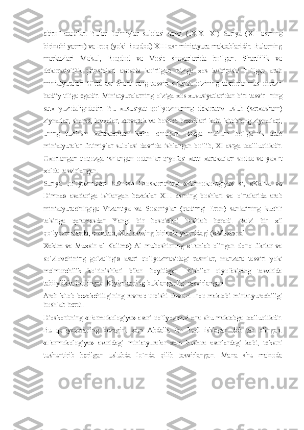 e'tirof   etadilar.   Bular   fotimiylar   sulolasi   davri   (IX-X-   XI)   Suriya   (XII   asrning
birinchi yarmi) va Iroq (yoki Boqdod) XIII asr miniatyura maktablaridir. Bularning
markazlari   Ma'sul,   Boqdod   va   Vosit   shaxarlarida   bo`lgan.   Shartlilik   va
dekorativlilik   prinsiplari   asosida   ko`rilgan   o`ziga   xos   ko`rinishi   bo`lgan   arab
miniatyuralari   O`rta   asr   Sharq   rang   tasviri   sifatida   o`zining   takrorlanmas   obrazli
badiiy tiliga egadir. Miniatyuralarning o`ziga xos xususiyatlaridan biri tasvir- ning
satx   yuzidaligidadir.   Bu   xususiyat   qo`lyozmaning   dekorativ   uslub   (serxasham)
ziynatlar, shams, lavxalar, zarvarak va boshqa bezaklari kabi kitobning ziynatlari,
uning   tuzilishi   xarakteridan   kelib   chiqqan.   Bizga   ma'lum   bo`lganlik   arab
miniatyuralar   fotimiylar   sulolasi   davrida   ishlangan   bo`lib,   XI   asrga   taallluqlikdir.
Oxorlangan   qoqozga   ishlangan   odamlar   qiyofasi   xatti   xarakatlari   sodda   va   yaxlit
xolda  tasvirlangan. 
Suriya   qo`lyozmalari   bulmish   Dioskoritning   «Farmokologiya»   si,   «Kalila   va
Dimna»   asarlariga   ishlangan   bezaklar   XIII   asrning   boshlari   va   o`rtalarida   arab
miniatyurachiligiga   Vizantiya   va   Sosoniylar   (qadimgi   Eron)   san'atining   kuchli
ta'siriga   qaramasdan   Yangi   bir   bosqichni   boshlab   beradi.   Ba'zi   bir   xil
qo`lyozmalarda, masalan, XIII asrning birinchi yarmidagi («Muxtor al 
Xakim   va   Muxsin   al   Kalim»)   Al   muboshirning   «Tanlab   olingan   dono   fikrlar   va
so`zlovchining   go`zalligi»   asari   qo`lyozmasidagi   rasmlar,   manzara   tasviri   yoki
me'morchilik   ko`rinishlari   bilan   boyitilgan.   Kishilar   qiyofasining   tasvirida
tabiiylikka intilingan. Kiyimlarning buklanganligi tasvirlangan. 
Arab kitob bezakchiligining ravnaq topishi  davrini Iroq maktabi miniatyurachiligi
boshlab berdi. 
Dioskoritning «Farmokologiya» asari qo`lyozmasi ana shu maktabga taalluqlikdir.
Bu   qo`lyozmaning   bezagini   xam   Abdalla   Ibn   Fadl   ishlagan   deb   tan   olingan.
«Farmokologiya»   asaridagi   miniatyuralar   xam   boshqa   asarlardagi   kabi,   tekstni
tushuntirib   berilgan   uslubda   lo`nda   qilib   tasvirlangan.   Mana   shu   ma'noda 