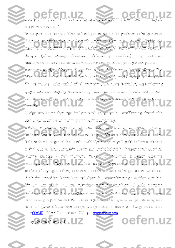 tozaligichning   qurilishini   tushuntirayotgan   Dioskoritning   tasvirlovchi   miniatyura
diqqatga sazovordir 7
. 
Miniatyura aniq kontura bilan ko`rsatilgan va  yorqin bo`yoqlarga  bo`yalgan katta
figuralar   va   predmetlar   aniq   ko`rinib   turgan   tekstlar   orasidagi   sariq   fonida   aks
etgan   Iroq   maktabining   eng   ajoyib   asarlaridan   biri   Al   Xaririyning   Abu   Zayd   as-
Sarujdi   (o`rta   asrdagi   Nasriddin   Afandining   prototipi)   ning   boshidan
kechirganlarini tasvirlab beruvchi «maqom» asariga ishlangan illyustrasiyalardir. 
«Maqom»   asariga   ishlangan   Yaxyo   ibn   Maxmud   ishlagan.   Ularning   xilma-xilligi
bilan   odamni   lol   qoldiradi.   Bular   bozordagi   masjid,   qozixonadagi   ko`rinishlar,
Shodiyona   ziyofatlar,   qabul   qilish   marosimi,   afsonaviy   voqealar,   xayvonlarning
ajoyib   tasvirlari,   xayotiy   voqealarning   butun   real   borliqlarini   ikkala   rassom   xam
turli xarakatlar orqali chizgan rassomlar asaridagi arxitektura tasviri aloxida e'tibor
beradilar. 
O`ziga   xos   ko`rinishga   ega   bo`lgan   xovlilar,   go`yo   bu   xovlilarning   devori   olib
tashlanganu, tomoshabin uning ichini ko`rib turganday. 
«Makom»   asarida   xayvonlar   ayniqsa,   qadimdan   arablar   tomonidan   e'zozlab
kelingan   tuyalar   juda   jonli   qilib   tasvirlangan.   Manzarani   tasvirlashda   esa   ko`m-
ko`k   yashnab   turgan   o`tloq   tasviri   tushirilgan   torgina   yo`l   yoki   bo`lmasa   ekzotik
o`simliklar va daraxtlar tasviri tushirilgan uncha baland bo`lmagan tepaliklarni Al
Xaririy   asarida   ko`rish   mumkin.   Yaxyo   ibn   Maxmud   «Tuyalar   karvoni»
miniatyurasida   o`tlayotgan   poda   ifoda   etilgan.   Xayvonlardan   biri   uzun   bo`yini
cho`zib   o`tlayotgan   bo`lsa,   boshqalari   boshlarini   tekis   ko`targan   xolda   turishibdi.
Bir-birini   orqasidan   ketma-ket   joylashgan   bu   xayvonlar   rang   jixatidan   xam   bir-
biridan   farq   qiladi.   Bu   esa   rasmdagi   ranglar   uyqunligini   aloxida   bo`rttirib
ko`rsatadi.   Ba'zi   bir   xil   miniatyuralarida   biz   arab   rassomlarining   bitta   kenglikda
rang-barang   kiyim-kechak   va   boshqa   kiyimlari   bilan   ajralib   turgan   personajlarni
katta   bir   gurux   sifatida   tasvirlashga   urunganliklarini   sezamiz.     Bunga   misol   qilib
7   O zMEʻ .  Birinchi jild. Toshkent, 2000-yil    www.ziyouz.com  
кутубхонаси" dan olindi 
  