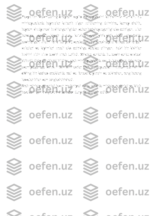Yaxyo   ibn   Maxmudning   «Bayram   sayli»   miniatyurasini   ko`rishimiz   mumkin.   Bu
miniatyuralarda   bayroqlar   ko`tarib   olgan   otliqlarning   do`mbira,   karnay   chalib,
bayram  shodyonasi   boshlanganligidan  xabar  berishayotganligi   aks  ettirilgan.  Ular
barvasta   gavdali   kiyqir   burun,   ko`zlari   xam   yirik-yirik   kishi   qiyofasida
tasvirlangan. Ularni ichki dunyosi, xarakatlari, bir qarashdayoq ko`zga tashlangan
xolatlari   va   kiyimlari   orqali   aks   ettirishga   xarakat   qilingan.   Ba'zi   bir   kishilar
boshini   oltin   olov   tasviri   o`rab   turibdi.   Xristian   san'atida   bu   tasvir   san'at   vositasi
e'tiborli diniy arboblarni bildirsa, arab miniatyuralarida esa, bular asosan dekorativ
axamiyatga   ega   xolos.     .XII-XIII   asrlar   arab   miniatyuralarini   obrazi   qurilishini
«Ming   bir   kecha»   ertaklarida   real   va   fantastik,   yorqin   va   ta'sirchan,   rang-barang
lavxalar bilan xam tenglashtirishadi. 
Arab miniatyura san'ati jaxon madaniyati san'at tarixida miniatyura san'ati va kitob
bezakchiligini rivojlantirishda butun dunyoga tanilgan edilar. 
 
 
   