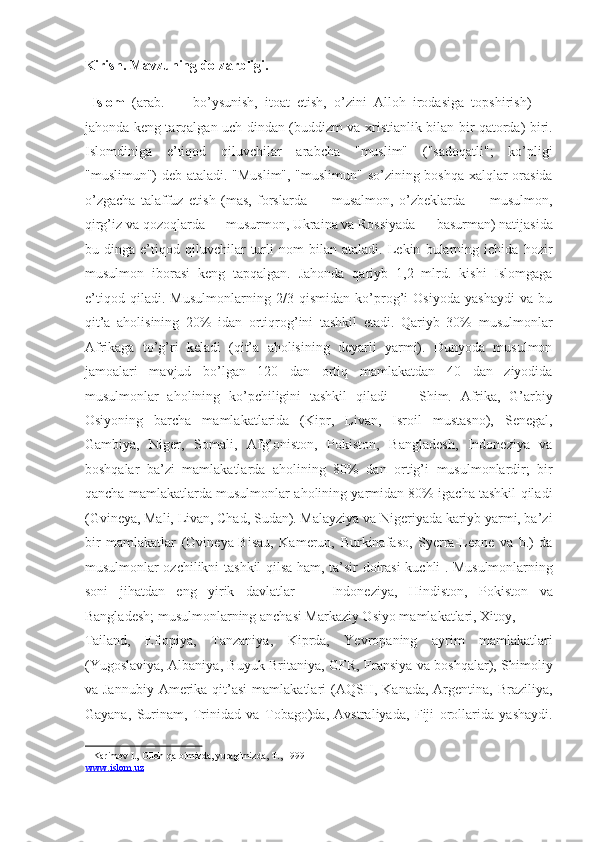 Kirish. Mavzuning dolzarbligi.    
  Islom   (arab.   —   bo’ysunish,   itoat   etish,   o’zini   Alloh   irodasiga   topshirish)   —
jahonda keng tarqalgan uch dindan (buddizm va xristianlik bilan bir qatorda) biri.
Islomdiniga   e’tiqod   qiluvchilar   arabcha   "muslim"   ("sadoqatli";   ko’pligi
"muslimun") deb ataladi. "Muslim", "muslimun" so’zining boshqa xalqlar orasida
o’zgacha   talaffuz   etish   (mas,   forslarda   —   musalmon,   o’zbeklarda   —   musulmon,
qirg’iz va qozoqlarda — musurmon, Ukraina va Rossiyada — basurman) natijasida
bu   dinga   e’tiqod   qiluvchilar   turli   nom   bilan   ataladi.   Lekin   bularning   ichida   hozir
musulmon   iborasi   keng   tapqalgan.   Jahonda   qariyb   1,2   mlrd.   kishi   Islomgaga
e’tiqod   qiladi.   Musulmonlarning   2/3   qismidan   ko’prog’i   Osiyoda   yashaydi   va   bu
qit’a   aholisining   20%   idan   ortiqrog’ini   tashkil   etadi.   Qariyb   30%   musulmonlar
Afrikaga   to’g’ri   keladi   (qit’a   aholisining   deyarli   yarmi).   Dunyoda   musulmon
jamoalari   mavjud   bo’lgan   120   dan   ortiq   mamlakatdan   40   dan   ziyodida
musulmonlar   aholining   ko’pchiligini   tashkil   qiladi   —   Shim.   Afrika,   G’arbiy
Osiyoning   barcha   mamlakatlarida   (Kipr,   Livan,   Isroil   mustasno),   Senegal,
Gambiya,   Niger,   Somali,   Afg’oniston,   Pokiston,   Bangladesh,   Indoneziya   va
boshqalar   ba’zi   mamlakatlarda   aholining   80%   dan   ortig’i   musulmonlardir;   bir
qancha mamlakatlarda musulmonlar aholining yarmidan 80% igacha tashkil qiladi
(Gvineya, Mali, Livan, Chad, Sudan). Malayziya va Nigeriyada kariyb yarmi, ba’zi
bir   mamlakatlar   (Gvineya-Bisau,   Kamerun,   Burkinafaso,   Syerra-Leone   va   b.)   da
musulmonlar ozchilikni tashkil qilsa ham, ta’sir doirasi kuchli 1
. Musulmonlarning
soni   jihatdan   eng   yirik   davlatlar   —   Indoneziya,   Hindiston,   Pokiston   va
Bangladesh; musulmonlarning anchasi Markaziy Osiyo mamlakatlari, Xitoy, 
Tailand,   Efiopiya,   Tanzaniya,   Kiprda,   Yevropaning   ayrim   mamlakatlari
(Yugoslaviya, Albaniya, Buyuk Britaniya, GFR, Fransiya va boshqalar), Shimoliy
va Jannubiy   Amerika  qit’asi  mamlakatlari   (AQSH,  Kanada,  Argentina, Braziliya,
Gayana,   Surinam,   Trinidad   va   Tobago)da,   Avstraliyada,   Fiji   orollarida   yashaydi.
1  Karimov I., Olloh qalbimizda, yuragimizda, T., 1999         
www.islom.uz  
  