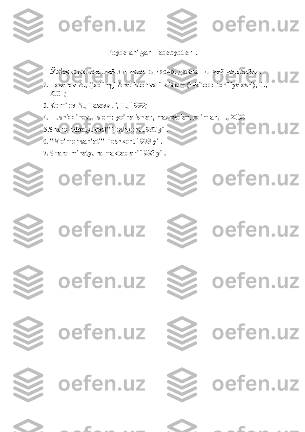                                      Foydalanilgan    adabyotlar  .  
  1 .Ўзбекистон миллий энциклопедияси». Давлат илмий нашриёти. 
2. Hasanov A., Qadimgi Arabiston va ilk islom (1-kitob: Johiliya asri), T., 
2001; 
3. Komilov N., Tasavvuf, T., 1999; 
4. Husniddinov., Islom: yo’nalishlar, mazhablar, oqimlar, T., 2000  
5.Sharq minatyurasi" Toshkent 1980 yil. 
6. "Me'mor san'ati" Toshkent 1978 yil. 
7. Sharq minatyura maktablari 1983 yil. 
 
 
 
 
 
  
 
 
 
 
 
 
 
 
 
 
  