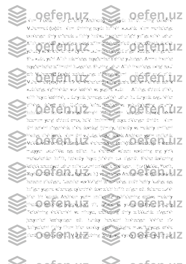 Islom   7-asrda   Hijoz   (G’arbiy   Arabiston)   da   paydo   bo’ldi.   Uning   asoschisi
Muhammad   (as)dir.   Islom   dinining   paydo   bo’lishi   xususida   Islom   manbalariga
asoslangan   diniy   an’anada   u   ilohiy   hodisa,   insonlarni   to’g’ri   yo’lga   solish   uchun
Alloh tomonidan yuborilgan oxirgi ta’limot deb uqtiriladi.   Islom talqinida dastlab
yahudiy va xristianlar ham aynan musulmonlar e’tiqod qilgan xudoga ishonganlar.
Shu   xudo,   ya’ni   Alloh   odamlarga   payg’ambar-elchilar   yuborgan.   Ammo   insonlar
payg’ambarlar ta’limotini buzganlar. Shuning uchun Alloh insonlarga oxirgi rasul
etib   Muhammad   (sav)ni   tanladi,   unga   o’zining   kalomi   —   Qur’onni   nozil   qildi.
Muhammad (sav) oldin o’z hamshaharlarini, so’ng barcha arablarni ko’plab qabila
xudolariga   sig’inishdan   voz   kechish   va   yagona   xudo   —   Allohga   e’tiqod   qilish,
solih   hayot   kechirish,   u   dunyoda   jannatga   tushish   uchun   bu   dunyoda   ezgu   ishlar
qilishga   da’vat   etdi.   Qur’onga   ko’ra,   arablar   va   yahudiylarning   umumiy
bobokaloni   Ibrohim   Allohga   birinchi   bo’lib   imon   keltirgan.   Demak,   Islom
batamom   yangi   e’tiqod   emas,   balki   Ibrohimning   qayta   tiklangan   dinidir.     Islom
dini   tarixini   o’rganishda   o’sha   davrdagi   ijtimoiy,   iqtisodiy   va   madaniy   omillarni
hisobga olish kerak. Islom dini vujudga kelgan davrda Arabiston yarim orollarida
Makka   va   Yasrib   (Madina)   kabi   shahar-davlat   (polis)lar   boshqalarga   nisbatan
muayyan   ustunlikka   ega   edilar.   Bu   shaharlar   xalqaro   savdoning   eng   yirik
markazlaridan   bo’lib,   iqtisodiy   hayot   jo’shqin   tus   olgandi.   Shahar-davlatning
kelajak taraqqiyoti uchun polis tuzumi torlik qila boshlagan. Hijoz (Makka, Yasrib,
Xaybar,  Dumat   al-Jandal,  Tayma  va  b.)   va  umuman  Arabistonni  xalqaro  savdoni
barqaror   qiladigan,   fuqarolar   xavfsizligini   ta’minlashga   qodir   harbiy   kuchga   ega
bo’lgan yagona saltanatga aylantirish davr talabi bo’lib qolgan edi. Saltanat tuzish
bilan   bir   katorda   Arabiston   yarim   orollaridagi   qabilalarning   etnikva   madaniy
jihatdan   birlashuvi,   yagona   arab   tili,   og’zaki   va   yozma   adabiyot,   umumiy
fikrlashning   shakllanishi   va   nihoyat,   arablarning   diniy   tafakkurida   o’zgarish
jarayonlari   kechayotgan   edi.   Bunday   harakatni   boshqargan   kishilar   o’z
faoliyatlarini   ilohiy   ilhom   bilan   asoslay   olgan   holdagina   muvaffaqiyatga   erisha
olardi.   Shunday   qilib,   Muhammadning   diniy   va   siyosiy   faoliyati   yuqoridagi 