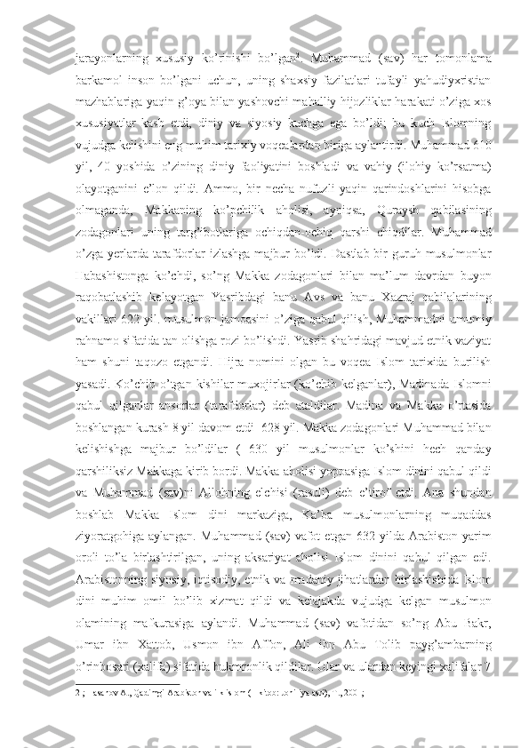jarayonlarning   xususiy   ko’rinishi   bo’lgan 2
.   Muhammad   (sav)   har   tomonlama
barkamol   inson   bo’lgani   uchun,   uning   shaxsiy   fazilatlari   tufayli   yahudiyxristian
mazhablariga yaqin g’oya bilan yashovchi mahalliy hijozliklar harakati o’ziga xos
xususiyatlar   kasb   etdi,   diniy   va   siyosiy   kuchga   ega   bo’ldi;   bu   kuch   Islomning
vujudga kelishini eng muhim tarixiy voqealardan biriga aylantirdi. Muhammad 610
yil,   40   yoshida   o’zining   diniy   faoliyatini   boshladi   va   vahiy   (ilohiy   ko’rsatma)
olayotganini   e’lon   qildi.   Ammo,   bir   necha   nufuzli   yaqin   qarindoshlarini   hisobga
olmaganda,   Makkaning   ko’pchilik   aholisi,   ayniqsa,   Quraysh   qabilasining
zodagonlari   uning   targ’ibotlariga   ochiqdan-ochiq   qarshi   chiqdilar.   Muhammad
o’zga  yerlarda tarafdorlar  izlashga   majbur   bo’ldi.  Dastlab  bir  guruh musulmonlar
Habashistonga   ko’chdi,   so’ng   Makka   zodagonlari   bilan   ma’lum   davrdan   buyon
raqobatlashib   kelayotgan   Yasribdagi   banu   Avs   va   banu   Xazraj   qabilalarining
vakillari 622 yil. musulmon jamoasini  o’ziga qabul qilish, Muhammadni  umumiy
rahnamo sifatida tan olishga rozi bo’lishdi. Yasrib shahridagi mavjud etnik vaziyat
ham   shuni   taqozo   etgandi.   Hijra   nomini   olgan   bu   voqea   Islom   tarixida   burilish
yasadi.  Ko’chib o’tgan kishilar   muxojirlar  (ko’chib kelganlar), Madinada   Islomni
qabul   qilganlar   ansorlar   (tarafdorlar)   deb   ataldilar.   Madina   va   Makka   o’rtasida
boshlangan kurash 8 yil davom etdi  628 yil. Makka zodagonlari Muhammad bilan
kelishishga   majbur   bo’ldilar   (   630   yil   musulmonlar   ko’shini   hech   qanday
qarshiliksiz Makkaga kirib bordi. Makka aholisi yoppasiga Islom dinini qabul qildi
va   Muhammad   (sav)ni   Allohning   elchisi   (rasuli)   deb   e’tirof   etdi.   Ana   shundan
boshlab   Makka   Islom   dini   markaziga,   Ka’ba   musulmonlarning   muqaddas
ziyoratgohiga   aylangan.   Muhammad   (sav)   vafot   etgan  632   yilda  Arabiston   yarim
oroli   to’la   birlashtirilgan,   uning   aksariyat   aholisi   Islom   dinini   qabul   qilgan   edi.
Arabistonning  siyosiy,   iqtisodiy,  etnik  va  madaniy jihatlardan birlashishida   Islom
dini   muhim   omil   bo’lib   xizmat   qildi   va   kelajakda   vujudga   kelgan   musulmon
olamining   mafkurasiga   aylandi.   Muhammad   (sav)   vafotidan   so’ng   Abu   Bakr,
Umar   ibn   Xattob,   Usmon   ibn   Affon,   Ali   ibn   Abu   Tolib   payg’ambarning
o’rinbosari (xalifa) sifatida hukmronlik qildilar. Ular va ulardan keyingi xalifalar 7
2  ; Hasanov A., Qadimgi Arabiston va ilk islom (1-kitob: Johiliya asri), T., 2001;  