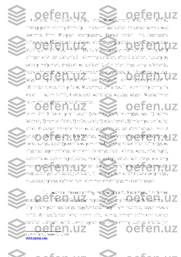 —8-asrlarda   Iroq,   Falastin,   Suriya,   Eron,   Movarounnahr,   Misr,   Shim.   Afrika,
Pireney yarim orolning Shimoliy. Hindistonni egalladilar. Bir asrdan kamroq vaqt
davomida   Shim.   Xitoydan   Ispaniyagacha,   Kavkaz   ortidan   Hind   okeanigacha
bo’lgan katta hududni zabt etdilar va Islom dinini yoydilar . Islomning muqaddas
kitobi Qur’ondir. Musulmonchilikda bu kitobning butun mazmuni Allohning vahiy
qilingan   so’zi   deb   tushuniladi.   Islomning   aqidalari,   e’tiqod   talablari,   huquqiy   va
axloqiy   me’yorlari,   cheklash   va   taqiklari   Qur’on   bilan   birga   uning   tafsirlarida,
hadis   to’plamlari   va   shariat   qo’llanmalarida,   shuningdek,   8—12-asrlarda   vujudga
kelgan ilohiyot  adabiyotlarida  o’z ifodasini  topgan 3
.   Islomning asosiy  aqidasi  —
"Allohdan   boshqa   iloh   yo’q   va   Muhammad   uning   rasuli".   Islom   ilohiyotining   ilk
shakli   —   kalom   bo’lib,   8-asrda   arab   xalifaligida   vujudga   kelgan.   Mutakallimlar
Islom dini aqidalarini ishlab chiqqanlar. 
Islom   dini   5   "asos"   yoki   "ustun"   (arkon   ad-din   al-islomiy)ga   ega:   1)   kalima
keltirish; 2) namoz o’qish; 3) ro’za tutish; 4) zakot berish; 5) imkoniyat topilsa haj
qilish.   Shulardan   birinchisi   imon   va   qolganlari   ibodat   deb   e’tirof   etilgan.   Imon   7
aqidani — Allohga, uning farishtalariga, muqaddas kitoblariga, payg’ambarlariga,
oxirat kuniga, taqdir (yaxshilik va yomonlik Allohning irodasi bilan bo’lishi)ga va
o’lgandan keyin tirilishga ishonishni o’z ichiga oladi. Islomda xatna, ro’za hayiti,
qurbonlik   va   qurbon   hayiti,   aqiqa,   mavlid,   xudoyi,   ashuro   kabi   o’ziga   xos   diniy
marosimchilik   tarkib   topgan.   Bundan   tashqari,   mahalliy   xalqlarda   Islomgacha
mavjud bo’lgan urfodatlar, jumladan, fol ochirish, dam soldirish, aziz-avliyolarga,
muqaddas joylarga sig’inish ham Islom marosimchiligiga moslashib ketgan. 
                      1.     Islomda   mazxablarning   munosabanlari.   Madaniyat,   ilm-fan   va
adabiyot.           Islomda ilk davrdan paydo bo’lgan eng birinchi yirik muammo —
oliy   hokimiyatni   egallashga   payg’ambardan   keyin   kim   haqliroq,   degan   masala
bo’ldi.   Ali   tarafdorlari   "shia"   nomini   olib,   Islomda   birinchi   bo’linishni   boshlab
berdilar.   Uchinchi   xalifa   Usmon   aynan   shu   bo’linishning   qurboni   sifatida   jon
3  ; Komilov N., Tasavvuf, T., 1999   
www.ziyouz.com   