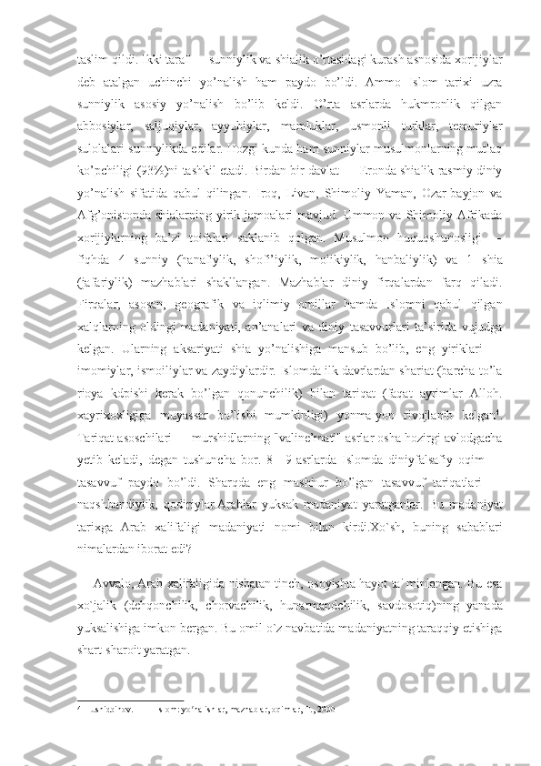 taslim qildi. Ikki taraf — sunniylik va shialik o’rtasidagi kurash asnosida xorijiylar
deb   atalgan   uchinchi   yo’nalish   ham   paydo   bo’ldi.   Ammo   Islom   tarixi   uzra
sunniylik   asosiy   yo’nalish   bo’lib   keldi.   O’rta   asrlarda   hukmronlik   qilgan
abbosiylar,   saljuqiylar,   ayyubiylar,   mamluklar,   usmonli   turklar,   temuriylar
sulolalari sunniylikda edilar. Hozgi kunda ham sunniylar musulmonlarning mutlaq
ko’pchiligi (93%)ni tashkil etadi. Birdan-bir davlat — Eronda shialik rasmiy diniy
yo’nalish   sifatida   qabul   qilingan.   Iroq,   Livan,   Shimoliy   Yaman,   Ozar-bayjon   va
Afg’onistonda   shialarning  yirik  jamoalari   mavjud.  Ummon  va  Shimoliy  Afrikada
xorijiylarning   ba’zi   toifalari   saklanib   qolgan.   Musulmon   huquqshunosligi   —
fiqhda   4   sunniy   (hanafiylik,   shofi’iylik,   molikiylik,   hanbaliylik)   va   1   shia
(jafariylik)   mazhablari   shakllangan.   Mazhablar   diniy   firqalardan   farq   qiladi.
Firqalar,   asosan,   geografik   va   iqlimiy   omillar   hamda   Islomni   qabul   qilgan
xalqlarning   oldingi   madaniyati,   an’analari   va   diniy   tasavvurlari   ta’sirida   vujudga
kelgan.   Ularning   aksariyati   shia   yo’nalishiga   mansub   bo’lib,   eng   yiriklari   —
imomiylar, ismoiliylar va zaydiylardir. Islomda ilk davrlardan shariat (barcha to’la
rioya   kdpishi   kerak   bo’lgan   qonunchilik)   bilan   tariqat   (faqat   ayrimlar   Alloh.
xayrixoxligiga   muyassar   bo’lishi   mumkinligi)   yonma-yon   rivojlanib   kelgan 4
.
Tariqat asoschilari — murshidlarning "valine’mati" asrlar osha hozirgi avlodgacha
yetib   keladi,   degan   tushuncha   bor.   8—9-asrlarda   Islomda   diniyfalsafiy   oqim   —
tasavvuf   paydo   bo’ldi.   Sharqda   eng   mashhur   bo’lgan   tasavvuf   tariqatlari   —
naqshbandiylik,   qodiriylar.Arablar   yuksak   madaniyat   yaratganlar.   Bu   madaniyat
tarixga   Arab   xalifaligi   madaniyati   nomi   bilan   kirdi.Xo`sh,   buning   sabablari
nimalardan iborat edi? 
Avvalo, Arab xalifaligida nisbatan tinch, osoyishta hayot ta' minlangan. Bu esa
xo`jalik   (dehqonchilik,   chorvachilik,   hunarmandchilik,   savdosotiq)ning   yanada
yuksalishiga imkon bergan. Bu omil o`z navbatida madaniyatning taraqqiy etishiga
shart-sharoit yaratgan. 
4  Husniddinov.          Islom: yo nalishlar, mazhablar, oqimlar, T., 2000  ʻ 