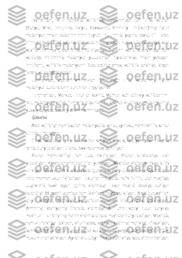 Ikkinchidan,   istilo   natijasida   xalifalikka   birlashtirilgan   turli   o`lka   xalqlari
(Suriya,   Misr,   Eron;'o`rta   Osiyo,   Kavkazorti,   Shimoliy   Hindiston)ning   ilg`or
madaniyati   imkon   qadar   bir-birini   boyitdi.   Bu   o`rinda   yagona   davlat   tili   -   arab
tilining ilm-fan tiliga aylanganligi katta ro’l o`ynagan. Buyuk allomalar qaysi xalq
vakillari   bo`lmasin,   arab   tilida   ijod   qilganlar.   Bu   omil   xalifalik   tarkibidagi   turli
xalqlarga   bir-birining   madaniyati   yutuqlaridan   foydalanishga   imkon   yaratgan.
Binobarin,   xalifalik   madaniyatini   faqat   arablar   emas,   xalifalik   tarkibiga   kirgan
barcha xalqlar yaratganlar. 
Uchinchidan,   arablar   ham   o`zlari   istilo   etgan   o`lka   xalqlarining   ilg`or
madaniyati durdonalarini qunt bilan o`rganganlar. 
To`rtinchidan,   Mansur,   Horun   ar-Rashid,   Ma'mun   kabi   abbosiy   xalifalar   ilm-
fan, madaniyat  rivojiga homiylik qilganlar. Bu omillar, shubhasiz,  madaniyatning
yuksak darajada taraqqiy etishini ta'minlagan. 
1)San'at. 
Arab xalifaligi mamlakatlari madaniyatida san'at, ayniqsa, me'morchilik san'ati
alohida o`rin tutgan. 
Go`zallikda   tengi   yo`q   hukmdorlar   saroylari   soya-salqin,   yam-yashil   bog`lar
ichida bunyod etilgan. Ularda favvoralar mavjud bo`lgan. 
Shahar   me'morchiligi   ham   juda   rivojlangan.   Shahar   ko`chalariga   tosh
yotqizilgan.   Ko`chalar   chiroqlar   bilan   yoritilgan.   Masjidlar   shahar   ko`rkiga-ko`rk
qo`shgan. Masalan, VIII - IX asrlarda Qurdobada bunyod etilgan masjidga 600 dan
ortiq   marmar   ustun   ishlatilgan.   Ustunlar   nihoyatda   nafis   bo`lib,   ular   masjidga
ulug`vorlik   baxsh   etgan.   Qohira   shahridagi   Hasan   masjidi   tepasiga   qurilgan
balandligi   55   metrli   gumbaz   ham   kishilarni   hayratga   solgan.   Arab   quruvchilari
ajoyib   saroylar,   maqbaralar   va   qal’alar   qurishlari   bilan   shuhrat   qozonganlar.
Amirning   Ispaniyaning   Granada   shahridagi   Al-Humro   saroyi   butun   dunyoga
mashhur.  Halifalikning har bir shahrida albatta masjidlar bunyod etilgan. Masjidda
namoz   o’qishdan   tashqari,   shuningdek,   shariyat   sudining   majlislari   o’tkazilgan,
kambag’allar uchun to’plangan pullar saqlangan, bu yerga butun tevarak-atrofdagi
musulmonlar kelishgan. Aynan shu tufayli masjid qurilishiga katta e’tibor berilgan. 