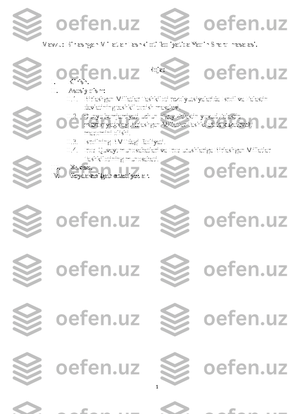 Mavzu: Birlashgan Millatlar Tashkiloti faoliyatida Yaqin Sharq masalasi.
Reja:
I. Kirish.
II. Asosiy qism:
II.1. Birlashgan Millatlar Tashkiloti rezolyutsiyalarida Isroil va Falastin 
davlatining tashkil topish masalasi.
II.2. Dunyo hamjamiyati uchun o`gay Falastin yoxud Falastin 
muxtoriyatining Birlashgan Millatlar Tashkilotida kuzatuvchi 
maqomini olishi.
II.3. Isroilning BMTdagi faoliyati.
II.4. Iroq-Quvayt munosabatlari va Iroq urushlariga Birlashgan Millatlar 
Tashkilotining munosabati.
III.  Xulosa.
IV.  Foydalanilgan adabiyotlar.
1 