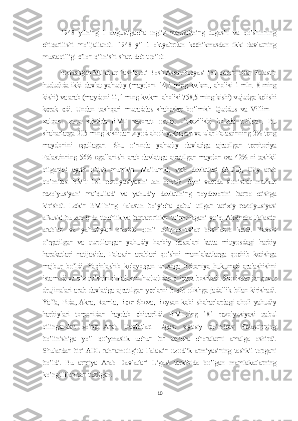 1948   yilning   1   avgustigacha   ingliz   mandatining   tugashi   va   qo’shinning
chiqarilishi   mo’ljallandi.   1948   yil   1   oktyabrdan   kechikmasdan   ikki   davlatning
mustaqilligi e’lon qilinishi shart deb topildi.
Birlashgan Millatlar Tashkiloti Bosh Assambleyasi 181 qarori bilan Falastin
hududida  ikki   davlat   yahudiy   (maydoni   14,1   ming   kv.km.,   aholisi   1   mln.   8  ming
kishi) va arab (maydoni 11,1 ming kv.km. aholisi 758,5 ming kishi) vujudga kelishi
kerak   edi.   Undan   tashqari   muqaddas   shaharlar   bo’lmish   Quddus   va   Viflim   –
xalqaro   zona   sifatida   BMT   nazorati   ostiga   o’tkazilishi   ko’zda   tutilgan.   Bu
shaharlarga 205 ming kishidan ziyod aholi yashagan va ular Falastinning 2% teng
maydonini   egallagan.   Shu   o’rinda   yahudiy   davlatiga   ajratilgan   territoriya
Falastinning 56% egallanishi arab davlatiga ajratilgan maydon esa 42% ni tashkil
qilganini   aytib   o’tish   mumkin.   Ma’lumki,   arab   davlatlari   (ADL),   Oliy   arab
qo’mitasi   BMT   181   rezolyusiyasini   tan   olmadi.   Ayni   vaqtda   sionistlar   mazkur
rezolyusiyani   ma’qulladi   va   yahudiy   davlatining   poydevorini   barpo   etishga
kirishdi.   Lekin   BMTning   Falastin   bo’yicha   qabul   qilgan   tarixiy   rezolyusiyasi
afsuski bu zaminda tinchlik va barqarorlikni ta’minlagani yo’q. Aksincha Falastin
arablari   va   yahudiylar   orasida   qonli   to’qnashuvlar   boshlanib   ketdi.   Yaxshi
o’rgatilgan   va   qurollangan   yahudiy   harbiy   dastalari   katta   miqyosdagi   harbiy
harakatlari   natijasida,   Falastin   arablari   qo’shni   mamlakatlarga   qochib   ketishga
majbur   bo’ldi.   Yaqinlashib   kelayotgan   urushga   Britaniya   hukumati   aralashishni
istamadi va o’z qo’shinini Falastin hududidan chiqara boshladi. Sionistlar jangovor
drujinalari  arab davlatiga ajratilgan yerlarni  bosib  olishga jadallik bilan kirishadi.
Yaffa,   Pida,  Akra,   Ramla,   Beer-Sheva,   Beysan   kabi   shaharlardagi   aholi   yahudiy
harbiylari   tomonidan   haydab   chiqarildi.   BMTning   181   rezolyusiyasi   qabul
qilingandan   so’ng   Arab   Davlatlari   Ligasi   siyosiy   qo’mitasi   Falastinning
bo’linishiga   yo’l   qo’ymaslik   uchun   bir   qancha   choralarni   amalga   oshirdi.
Shulardan   biri  ADL  rahnamoligida   Falastin   ozodlik   armiyasining   tashkil   topgani
bo’ldi.   Bu   armiya   Arab   Davlatlari   Ligasi   tarkibida   bo’lgan   mamlakatlarning
ko’ngillilaridan tuzilgan.
10 