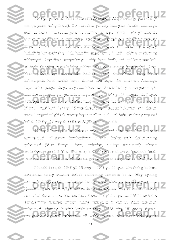 1948 yil yanvarida Falastin Ozodlik Armiyasi (FAO) Falastinga yuborildi (3
mingga   yaqin   ko’ngilliklar).   O’z   navbatida   yahudiy   harbiylari   Falastin   arablariga
«saboq»   berish   maqsadida   yana   bir   qotillikni   amalga   oshirdi.   1948   yil   aprelida
sionistlarning qo’shinlari arablarning Deyr-Yasin qishlog’iga yorib kirib himoyasiz
qolgan   250   kishini   qirib   tashlagan.   Sionistlar   bo’lajak   Isroil   dalatining   «hayotiy
hududini» kengaytirish yo’lida hatto jinoyatga ham qo’l urdi. Lekin sionistlarning
rahbariyati   Deyr-Yasin   voqyealariga   ijobiy   baho   berib,   uni   qo’llab-quvvatladi.
M.Begin   («Irgun»   tashkilotining   rahbari.   Shu   tashkilotning   jangovorlari   Deyr-
Yasin   qishlog’idagi   xunrezlikda   ishtirok   etgan.)   shu   o’rinda   «Deyr-Yasin
bo’lmaganda   Isroil   davlati   barpo   etilmas   edi»   degan   fikr   bildirgan.   Arablarga
hujum qilish jarayonida yahudiy qurolli kuchlari 13 nafar harbiy operasiyasining 8-
arab davlatiga ajratilgan yerlarda amalga oshirgan. 1948 yil 14 may kunida Buyuk
Britaniya   hukumati   o’zining   Falastindagi   mandatini   barham   topganligini   rasman
bildirdi. Ertasi kuni, 1948 yil 15 mayida yahudiy muvaqqat hukumati Isroil davlati
tashkil topgani to’g’risida rasmiy bayonot e’lon qildi. Tel-Aviv Isroilning poytaxti
bo’ldi. 1948 yil 17 mayida SSSR va AQSh Isroilni tan oldi. 
1948   yil   15   mayida   Isroil   davlati   tashkil   topgani   e’lon   qilinishi   bilan   Misr
samolyotlari   Tell-Avivni   bombardimon   qilishdi,   beshta   arab   davlatlarining
qo’shinlari   (Misr,   Suriya,   Livan,   Iordaniya,   Saudiya   Arabistoni)   Falastin
territoriyasiga bostirib kirdi. Shu tariqa birinchi arab-isroil urushi boshlanib ketdi.
Tarixda bu urush Falastin urushi deb atalgan. Urush uch bosqichda bo’lib o’tgan.
Birinchi   bosqich:   1948   yil   15   may   –   1948   yil   11   iyun.   Urushning   birinchi
bosqichida   harbiy   ustunlik   dastlab   arablarning   tomonida   bo’ldi.   May   oyining
oxirida Arab legioni (alohida tuzilgan harbiy dasta) Falastinning markaziy qismini,
Quddusning eski qismini, Iyerixon va Ramalaxni egalladi. Iroq qo’shinlari Nablus,
Jenin,  Tul   Karam,   misrliklar   esa   Beer-Shevuni   ishg’ol   qilganlar.  BMT  Havfsizlik
Kengashining   talabiga   binoan   harbiy   harakatlar   to’xtatildi.   Arab   davlatlari
qo’shinlari   Falastinga   bostirib   kirishidan   maqsad   BMTning   181   rezolyusiyasini
amalga   oshirishga   yo’l   qo’ymaslik   edi.   Ushbu   maqsad   Falastin   zaminida   yagona
11 