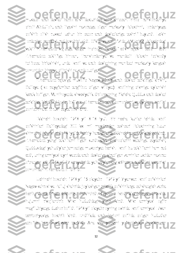 mustaqil   arab   davlati   barpo   etish   dasturidan   kelib   chiqqan.   Biroq  Transiordaniya
qiroli   Abdulloh,   arab   ligasini   nazoratga   olgan   markaziy   Falastinni,   Iordaniyaga
qo’shib   olish   ruxsati   uchun   bir   qator   arab   davlatlariga   tashrif   buyurdi.   Lekin
Iordaniya   monarxi   rad   javobini   oldi.   O’sha   vaqtni   o’zida   BMTning   Falastindagi
vakili   F.Bernadott   vujudga   kelgan   inqirozni   bartaraf   etish   rejasini   taqdim   etdi.
F.Bernadott   taklifiga   binoan,   Transiordaniya   va   mandatli   Falastin   iqtisodiy
ittifoqqa   birlashishi,   unda   Isroil   va   arab   davlatining   manfaati   markaziy   kengash
tomonidan himoya qilinishi nazarda tutilgan.
F.Bernadott   rejasiga   muvofiq   Negev   sahrosi   arab   davlati   tarkibiga   kirishi,
Galleya   (Iso   payg’ambar   targ’ibot   qilgan   viloyat)   Isroilning   qismiga   aylanishi
kerak bo’lgan. Va nihoyatda shvesiyalik diplomatning fikricha Quddus arab davlati
tarkibiga kiritilishi lozim bo’lgan. F.Bernadott rejasi tomonlarni va ayniqsa Isroilni
qoniqtirmadi. Urush qayta boshlandi.
Ikkinchi   bosqich:   1948   yil   8-18   iyul.   Bir   necha   kunlar   ichida   Isroil
qo’shinlari   Galileyadagi   300   kv.   mil   maydondan   tashqari   Falastinning   butun
shimolini ishg’ol etdi. 18 iyulda harbiy harakatlarda ikkinchi tanaffus kuchga kirdi.
F.Bernadott   yangi   takliflarni   ilgari   surdi:   arab   qochoqlarini   vataniga   qaytarish;
Quddusdagi  yahudiylar  jamoatiga  muxtoriyat   berish.   Isroil  bu  takliflarni   ham   rad
etdi, uning armiyasi ayni vaqtda arab davlatiga ajratilgan zaminlar ustidan nazorat
o’tnatgan edi. 1948 yil 17 sentyabrida yahudiylarning «Shtern» tashkiloti terroristi
tomonidan F.Bernadott o’ldirildi. 
Uchinchi bosqich: 1948 yil 15 oktyabr – 1949 yil 7 yanvar. Isroil qo’shinlari
Negev sahrosi va Falluj shahrida joylashgan misrlik qo’shinlarga qahshatgich zarba
berib,   ularni   G’azo   sektoriga   chekintirdi.   Keyinroq   isroilliklar   Negev   sahrosida
hujumni   rivojlantirib   Misr   hududidagi   yorib   kirdi.   Misr   armiyasi   og’ir
mag’lubiyatga duchor bo’ldi. 1948 yil oktyabr oyning oxirida Isroil armiyasi Livan
territoriyasiga   bostirib   kirdi.   Endilikda   arab   legioni   qo’lida   qolgan   hududlar
atrofida   ham   havf-xatar   tug’ildi.   Ana   shu   yerlarni   yo’qotishdan   havfsiragan
12 