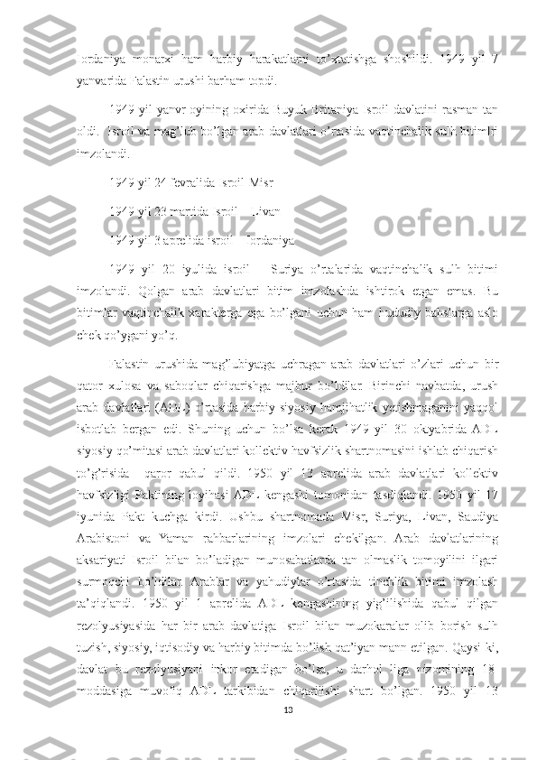 Iordaniya   monarxi   ham   harbiy   harakatlarni   to’xtatishga   shoshildi.   1949   yil   7
yanvarida Falastin urushi barham topdi. 
1949 yil  yanvr  oyining oxirida Buyuk Britaniya Isroil  davlatini  rasman tan
oldi.   Isroil va mag’lub bo’lgan arab davlatlari o’rtasida vaqtinchalik sulh bitimlri
imzolandi.
1949 yil 24 fevralida Isroil-Misr
1949 yil 23 martida Isroil – Livan
1949 yil 3 aprelida isroil – Iordaniya
1949   yil   20   iyulida   isroil   –   Suriya   o’rtalarida   vaqtinchalik   sulh   bitimi
imzolandi.   Qolgan   arab   davlatlari   bitim   imzolashda   ishtirok   etgan   emas.   Bu
bitimlar   vaqtinchalik   xarakterga   ega   bo’lgani   uchun   ham   hududiy   bahslarga   aslo
chek qo’ygani yo’q.
Falastin   urushida   mag’lubiyatga   uchragan   arab   davlatlari   o’zlari   uchun   bir
qator   xulosa   va   saboqlar   chiqarishga   majbur   bo’ldilar.   Birinchi   navbatda,   urush
arab   davlatlari   (ADL)   o’rtasida   harbiy-siyosiy   hamjihatlik   yetishmaganini   yaqqol
isbotlab   bergan   edi.   Shuning   uchun   bo’lsa   kerak   1949   yil   30   oktyabrida   ADL
siyosiy qo’mitasi arab davlatlari kollektiv havfsizlik shartnomasini ishlab chiqarish
to’g’risida     qaror   qabul   qildi.   1950   yil   13   aprelida   arab   davlatlari   kollektiv
havfsizligi   Paktining   loyihasi  ADL  kengashi   tomonidan   tasdiqlandi.   1950   yil   17
iyunida   Pakt   kuchga   kirdi.   Ushbu   shartnomada   Misr,   Suriya,   Livan,   Saudiya
Arabistoni   va   Yaman   rahbarlarining   imzolari   chekilgan.   Arab   davlatlarining
aksariyati   Isroil   bilan   bo’ladigan   munosabatlarda   tan   olmaslik   tomoyilini   ilgari
surmoqchi   bo’ldilar.   Arablar   va   yahudiylar   o’rtasida   tinchlik   bitimi   imzolash
ta’qiqlandi.   1950   yil   1   aprelida   ADL   kengashining   yig’ilishida   qabul   qilgan
rezolyusiyasida   har   bir   arab   davlatiga   Isroil   bilan   muzokaralar   olib   borish   sulh
tuzish, siyosiy, iqtisodiy va harbiy bitimda bo’lish qat’iyan mann etilgan. Qaysi-ki,
davlat   bu   rezolyusiyani   inkor   etadigan   bo’lsa,   u   darhol   liga   nizomining   18-
moddasiga   muvofiq   ADL   tarkibidan   chiqarilishi   shart   bo’lgan.   1950   yil   13
13 