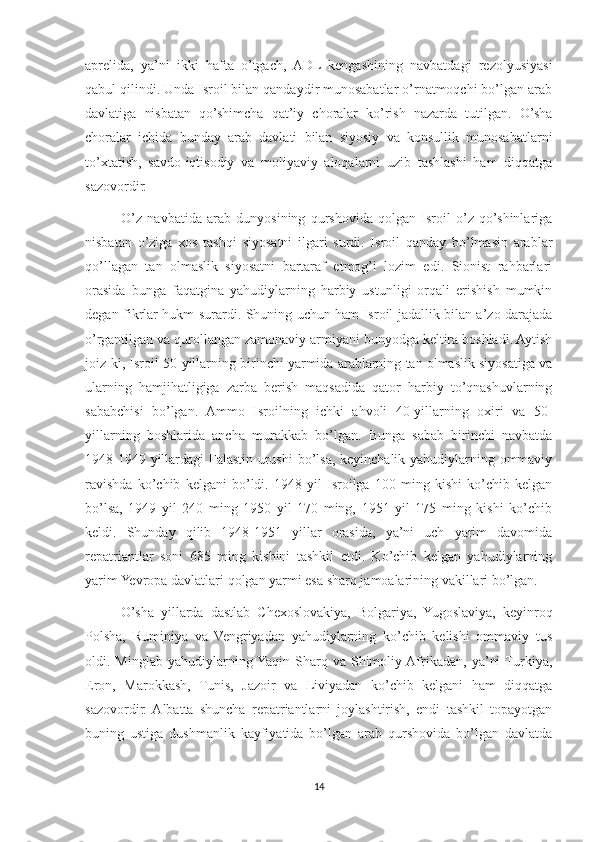 aprelida,   ya’ni   ikki   hafta   o’tgach,   ADL   kengashining   navbatdagi   rezolyusiyasi
qabul qilindi. Unda Isroil bilan qandaydir munosabatlar o’rnatmoqchi bo’lgan arab
davlatiga   nisbatan   qo’shimcha   qat’iy   choralar   ko’rish   nazarda   tutilgan.   O’sha
choralar   ichida   bunday   arab   davlati   bilan   siyosiy   va   konsullik   munosabatlarni
to’xtatish,   savdo-iqtisodiy   va   moliyaviy   aloqalarni   uzib   tashlashi   ham   diqqatga
sazovordir.
O’z   navbatida   arab   dunyosining   qurshovida   qolgan   Isroil   o’z   qo’shinlariga
nisbatan   o’ziga   xos   tashqi   siyosatni   ilgari   surdi.   Isroil   qanday   bo’lmasin   arablar
qo’llagan   tan   olmaslik   siyosatni   bartaraf   etmog’i   lozim   edi.   Sionist   rahbarlari
orasida   bunga   faqatgina   yahudiylarning   harbiy   ustunligi   orqali   erishish   mumkin
degan fikrlar hukm surardi. Shuning uchun ham Isroil jadallik bilan a’zo darajada
o’rgantilgan va qurollangan zamonaviy armiyani bunyodga keltira boshladi. Aytish
joiz-ki, Isroil 50-yillarning birinchi yarmida arablarning tan olmaslik siyosatiga va
ularning   hamjihatligiga   zarba   berish   maqsadida   qator   harbiy   to’qnashuvlarning
sababchisi   bo’lgan.   Ammo   Isroilning   ichki   ahvoli   40-yillarning   oxiri   va   50-
yillarning   boshlarida   ancha   murakkab   bo’lgan.   Bunga   sabab   birinchi   navbatda
1948-1949 yillardagi Falastin urushi  bo’lsa, keyinchalik yahudiylarning ommaviy
ravishda   ko’chib   kelgani   bo’ldi.   1948   yil   Isroilga   100   ming   kishi   ko’chib   kelgan
bo’lsa,   1949   yil   240   ming   1950   yil   170   ming,   1951   yil   175   ming   kishi   ko’chib
keldi.   Shunday   qilib   1948-1951   yillar   orasida,   ya’ni   uch   yarim   davomida
repatriantlar   soni   685   ming   kishini   tashkil   etdi.   Ko’chib   kelgan   yahudiylarning
yarim Yevropa davlatlari   qolgan yarmi esa sharq jamoalarining vakillari bo’lgan.
O’sha   yillarda   dastlab   Chexoslovakiya,   Bolgariya,   Yugoslaviya,   keyinroq
Polsha,   Ruminiya   va   Vengriyadan   yahudiylarning   ko’chib   kelishi   ommaviy   tus
oldi.  Minglab   yahudiylarning Yaqin   Sharq   va   Shimoliy  Afrikadan,   ya’ni  Turkiya,
Eron,   Marokkash,   Tunis,   Jazoir   va   Liviyadan   ko’chib   kelgani   ham   diqqatga
sazovordir.  Albatta   shuncha   repatriantlarni   joylashtirish,   endi   tashkil   topayotgan
buning   ustiga   dushmanlik   kayfiyatida   bo’lgan   arab   qurshovida   bo’lgan   davlatda
14 