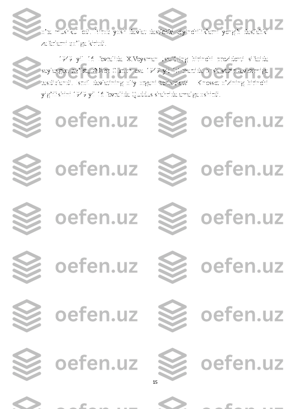 o’ta   mushkul   edi.   Biroq   yosh   davlat   dastlabki   qiyinchiliklarni   yengib   dastlabki
zafarlarni qo’lga kiritdi.
1949   yil   16   fevralida   X.Veysman   Isroilning   birinchi   prezidenti   sifatida
saylangan   bo’lsa,   D.Ben-Gurion   esa   1949   yil   10   martida   bosh   vazir   lavozimiga
tasdiqlandi.   Isroil   davlatining   oliy   organi   parlamenti   –   Knesset   o’zining   birinchi
yig’ilishini 1949 yil 16 fevralida Quddus shahrida amalga oshirdi.
15 