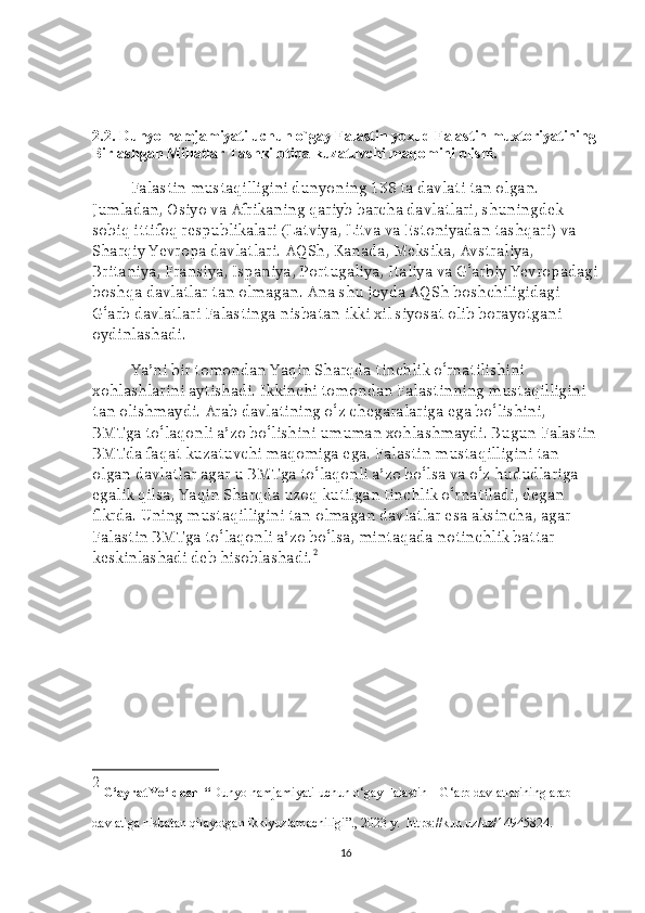 2.2. Dunyo hamjamiyati uchun o`gay Falastin yoxud Falastin muxtoriyatining
Birlashgan Millatlar Tashkilotida kuzatuvchi maqomini olishi. 
Falastin mustaqilligini dunyoning 138 ta davlati tan olgan. 
Jumladan, Osiyo va Afrikaning qariyb barcha davlatlari, shuningdek 
sobiq ittifoq respublikalari (Latviya, Litva va Estoniyadan tashqari) va 
Sharqiy Yevropa davlatlari.   AQSh, Kanada, Meksika, Avstraliya, 
Britaniya, Fransiya, Ispaniya, Portugaliya, Italiya va G‘arbiy Yevropadagi
boshqa davlatlar tan olmagan. Ana shu joyda AQSh boshchiligidagi 
G‘arb davlatlari Falastinga nisbatan ikki xil siyosat olib borayotgani 
oydinlashadi.
Ya’ni bir tomondan Yaqin Sharqda tinchlik o‘rnatilishini 
xohlashlarini aytishadi. Ikkinchi tomondan Falastinning mustaqilligini 
tan olishmaydi. Arab davlatining o‘z chegaralariga ega bo‘lishini, 
BMTga to‘laqonli a’zo bo‘lishini umuman xohlashmaydi. Bugun Falastin
BMTda faqat kuzatuvchi maqomiga ega. Falastin mustaqilligini tan 
olgan davlatlar agar u BMTga to‘laqonli a’zo bo‘lsa va o‘z hududlariga 
egalik qilsa, Yaqin Sharqda uzoq kutilgan tinchlik o‘rnatiladi, degan 
fikrda. Uning mustaqilligini tan olmagan davlatlar esa aksincha, agar 
Falastin BMTga to‘laqonli a’zo bo‘lsa, mintaqada notinchlik battar 
keskinlashadi deb hisoblashadi. 2
2
  G‘ayrat Yo‘ldosh   “ Dunyo hamjamiyati uchun o‘gay Falastin – G‘arb davlatlarining arab 
davlatiga nisbatan qilayotgan ikkiyuzlamachiligi”., 2023  y .   https://kun.uz/uz/14945824.
16 