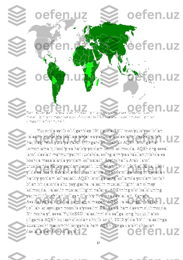 Yashil va Och yashil rangda Falastin mustaqilligini tan olgan, rangsiz tasvirlanganlar Falastin 
mustaqilligini tan olmagan davlatlar. E’tibor berilsa G‘arb davlatlari Falastin mustaqilligini tan 
olmaganini ko‘rish mumkin.
Yuqorida aytib o`tilganiday 1947 yilda BMT rezolyutsiyasi bilan 
Falastin hududida ikkita arablar va yahudiylar davlatini tashkil etish 
haqidagi rezolyutsiya qabul qilingandan boshlab AQSh Isroilga har 
tomonlama iqtisodiy va harbiy yordam berib kelmoqda. AQSh eng avval 
Isroil davlati ma’muriyatini tuzishda, so‘ng armiya shakllantirishda va 
boshqa masalalarda yordam ko‘rsatadi. Keyinchalik Arab-Isroil 
urushlarida harbiy yordam beradi. Jumladan, 1947-1949 yillarda, 1967 
yilda va boshqa Arab-Isroil urushlarida AQSh Isroilga keng miqyosda 
harbiy yordam ko‘rsatadi. AQSh Isroilga keng ko‘lamda yordam berish 
bilan bir qatorda shu paytgacha Falastin mustaqilligini tan olmay 
kelmoqda. Falastin mustaqilligini nafaqat AQShning o‘zi balki uning 
yaqin ittifoqchilari bo‘lgan G‘arbiy Yevropa davlatlari, Kanada, 
Avstraliya va Meksika ham tan olmagan. AQSh Falastinga nisbatan 
qo‘llab kelayotgan noxolis siyosatini XXI asrda ham davom ettirmoqda. 
Bir necha yil avval YuNeSKO Falastinni o‘z safiga teng huquqli a’zo 
qilganda AQSh bu tashkilotdan chiqib ketdi. 2012 yilda BMT Falastinga 
kuzatuvchi maqomini berganda ham AQSh bunga qarshi chiqqan 
davlatlardan biri bo‘lgandi.
17 