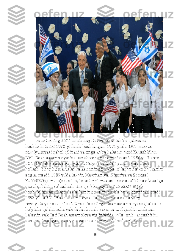 Falastinning BMT tarkibidagi tashkilotlar ishida qatnasha 
boshlashi tarixi 1970-yillarda boshlangan. 1974 yilda BMT maxsus 
rezolyutsiyasi qabul qilinadi va unga ko‘ra Falastin ozodlik tashkiloti 
BMT Bosh assambleyasida kuzatuvchi maqomini oladi. 1986 yil 2 aprel 
FOT BMT Bosh assambleyasida Osiyo davlatlari guruhining a’zosi 
bo‘ladi. Biroq bu statuslar Falastinning BMTda to‘laqonli a’zo bo‘lganini
anglatmasdi. 1989 yilda Jazoir, Mavritaniya, Nigeriya va Senegal 
YuNeSKOga murojaat qilib, Falastinni mustaqil davlat sifatida o‘z safiga 
qabul qilishini so‘rashadi. Biroq o‘sha paytda YuNeSKO AQSh 
boshchiligidagi G‘arb davlatlarning bosimi ostida bu so‘rovni rad etadi. 
1998 yilda BMT Bosh assambleyasi Falastin masalasida yangi 
rezolyutsiya qabul qiladi. Unda Falastinga Bosh assambleyadagi a’zolik 
bo‘yicha qo‘shimcha vakolatlar berish nazarda tutilgandi. Jumladan, 
Falastin vakillari Bosh assambleya yig‘inlarida to‘laqonli qatnashishi, 
qabul qilinadigan rezolyutsiyalarda hammuallif bo‘lishi, Yaqin 
18 