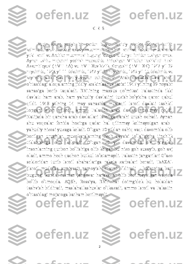 KIRISH
Yaqin   Sharq   qariyb   bir   asrdan   buyon   haqiqiy   nizolar   uchog`i   bo`lib
kelmoqda. Bu hududdagi asosiy muammolardan biri Isroil va Falastin muammosi
yoki Isroil va Arablar muammosi bugungi kungacha dunyo fonidan tushgan emas.
Aynan   ushbu   mojaroni   yechish   maqsadida   Birlashgan   Millatlar   Tashkiloti   Bosh
Assambleyasi   (BMT   BA)   va   BMT   Xavfsizlik   Kengashi   (BMT   XK)   1947   yil   29
noyabrida, 1948 yil 11 dekabrida, 1967 yil 22 noyabrida, 1969 yil 10 dekabrida va
keyinchalik   ko’plab   rezolyusiyalar   qabul   qildi .   Arab   davlatlari   va   Isroil
o‘rtasidagi   aloqalarning jiddiy keskinlashuv tarixi 1947 yilning 29 noyabr
sanasiga   borib   taqaladi.   BMTning   maxsus   qo‘mitasi   Falastinda   ikki
davlat:   ham   arab,   ham   yahudiy   davlatini   tuzish   bo‘yicha   qaror   qabul
qildi.   1948   yilning   14   may   sanasida   mustaqil   Isroil   davlati   tashkil
topgani   e'lon   qilindi,   ammo   Falastin   arab   davlati   tuzilmay   qoldi.
Natijada   bir   qancha   arab   davlatlari   Isroilga   qarshi   urush   ochadi. Aynan
shu   voqealar   fonida   hozirga   qadar   hal   qilinmay   kelinayotgan   arab–
yahudiy nizosi yuzaga keladi. O‘tgan 70 yildan oshiq vaqt davomida olib
borilgan   urushlar,   muzokaralarning   hech   qaysisi   to‘laligicha   tinchlik
tiklanishiga   olib   kelmadi .   O‘tgan   70   yil   davomida   o‘n   minglab
insonlarning qurbon bo‘lishiga olib kelgan bu nizo goh susayib, goh avj
oladi, ammo hech qachon butkul to‘xtamaydi. Falastin jangarilari G‘azo
sektoridan   turib   Isroil   shaharlariga   raketa   zarbalari   beradi,   TsAXAL
(Isroil   mudofaa   armiyasi)   namoyishchilarni   o‘ldiradi   –   bularning   bari
bugungi   kunda,  rasman   jangovar   harakatlar   olib   borilmayotgan   vaqtda
bo‘lib   o‘tmoqda.   AQSh,   Rossiya,   BMT   har   doimgidek   bu   holatdan
tashvish bildiradi,  maslahatlashuvlar  o‘tkazadi,  ammo  Isroil  va  Falastin
o‘rtasidagi mojaroga barham berilmaydi.
2 