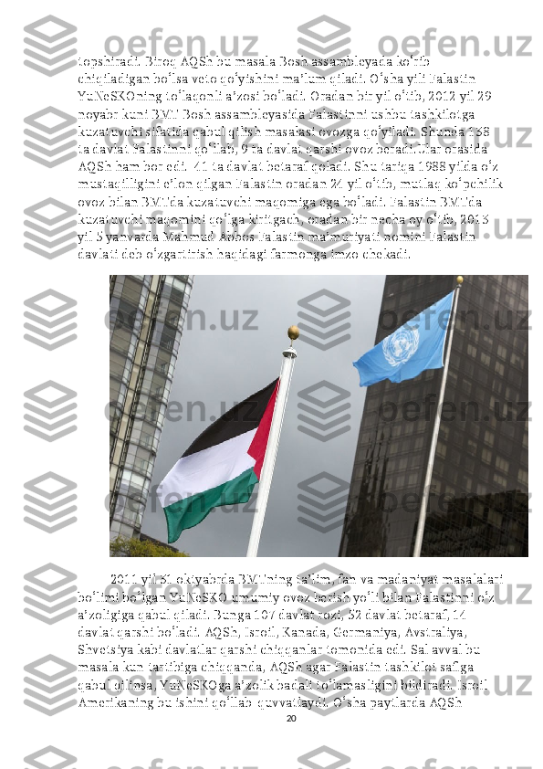 topshiradi. Biroq AQSh bu masala Bosh assambleyada ko‘rib 
chiqiladigan bo‘lsa veto qo‘yishini ma’lum qiladi. O‘sha yili Falastin 
YuNeSKOning to‘laqonli a’zosi bo‘ladi. Oradan bir yil o‘tib, 2012 yil 29 
noyabr kuni BMT Bosh assambleyasida Falastinni ushbu tashkilotga 
kuzatuvchi sifatida qabul qilish masalasi ovozga qo‘yiladi. Shunda 138 
ta davlat Falastinni qo‘llab, 9 ta davlat qarshi ovoz beradi.Ular orasida 
AQSh ham bor edi.    41 ta davlat betaraf qoladi. Shu tariqa 1988 yilda o‘z 
mustaqilligini e’lon qilgan Falastin oradan 24 yil o‘tib, mutlaq ko‘pchilik
ovoz bilan BMTda kuzatuvchi maqomiga ega bo‘ladi. Falastin BMTda 
kuzatuvchi maqomini qo‘lga kiritgach, oradan bir necha oy o‘tib, 2013 
yil 5 yanvarda Mahmud Abbos Falastin ma’muriyati nomini Falastin 
davlati deb o‘zgartirish haqidagi farmonga imzo chekadi.
2011 yil 31 oktyabrda BMTning ta’lim, fan va madaniyat masalalari
bo‘limi bo‘lgan YuNeSKO umumiy ovoz berish yo‘li bilan Falastinni o‘z 
a’zoligiga qabul qiladi. Bunga 107 davlat rozi, 52 davlat betaraf, 14 
davlat qarshi bo‘ladi. AQSh, Isroil, Kanada, Germaniya, Avstraliya, 
Shvetsiya kabi davlatlar qarshi chiqqanlar tomonida edi. Sal avval bu 
masala kun tartibiga chiqqanda, AQSh agar Falastin tashkilot safiga 
qabul qilinsa, YuNeSKOga a’zolik badali to‘lamasligini bildiradi. Isroil 
Amerikaning bu ishini qo‘llab-quvvatlaydi. O‘sha paytlarda AQSh 
20 