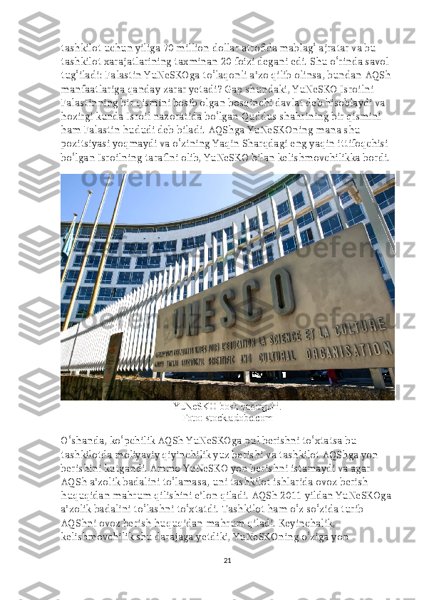 tashkilot uchun yiliga 70 million dollar atrofida mablag‘ ajratar va bu 
tashkilot xarajatlarining taxminan 20 foizi degani edi. Shu o‘rinda savol 
tug‘iladi: Falastin YuNeSKOga to‘laqonli a’zo qilib olinsa, bundan AQSh 
manfaatlariga qanday zarar yetadi? Gap shundaki, YuNeSKO Isroilni 
Falastinning bir qismini bosib olgan bosqinchi davlat deb hisoblaydi va 
hozirgi kunda Isroil nazoratida bo‘lgan Quddus shahrining bir qismini 
ham Falastin hududi deb biladi. AQShga YuNeSKOning mana shu 
pozitsiyasi yoqmaydi va o‘zining Yaqin Sharqdagi eng yaqin ittifoqchisi 
bo‘lgan Isroilning tarafini olib, YuNeSKO bilan kelishmovchilikka bordi.
YuNeSKO bosh qarorgohi.
Foto: stock.adobe.com
O‘shanda, ko‘pchilik AQSh YuNeSKOga pul berishni to‘xtatsa bu 
tashkilotda moliyaviy qiyinchilik yuz berishi va tashkilot AQShga yon 
berishini kutgandi. Ammo YuNeSKO yon berishni istamaydi va agar 
AQSh a’zolik badalini to‘lamasa, uni tashkilot ishlarida ovoz berish 
huquqidan mahrum qilishini e’lon qiladi. AQSh 2011 yildan YuNeSKOga
a’zolik badalini to‘lashni to‘xtatdi. Tashkilot ham o‘z so‘zida turib 
AQShni ovoz berish huquqidan mahrum qiladi. Keyinchalik, 
kelishmovchilik shu darajaga yetdiki, YuNeSKOning o‘ziga yon 
21 