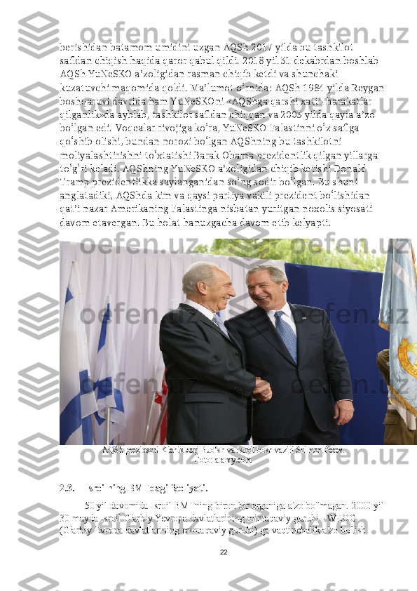 berishidan batamom umidini uzgan AQSh 2017 yilda bu tashkilot 
safidan chiqish haqida qaror qabul qildi. 2018 yil 31 dekabrdan boshlab 
AQSh YuNeSKO a’zoligidan rasman chiqib ketdi va shunchaki 
kuzatuvchi maqomida qoldi. Ma’lumot o‘rnida: AQSh 1984 yilda Reygan
boshqaruvi davrida ham YuNeSKOni «AQShga qarshi xatti-harakatlar 
qilganlik»da ayblab, tashkilot safidan chiqqan va 2003 yilda qayta a’zo 
bo‘lgan edi. Voqealar rivojiga ko‘ra, YuNeSKO Falastinni o‘z safiga 
qo‘shib olishi, bundan norozi bo‘lgan AQShning bu tashkilotni 
moliyalashtirishni to‘xtatishi Barak Obama prezidentlik qilgan yillarga 
to‘g‘ri keladi. AQShning YuNeSKO a’zoligidan chiqib ketishi Donald 
Tramp prezidentlikka saylanganidan so‘ng sodir bo‘lgan. Bu shuni 
anglatadiki, AQShda kim va qaysi partiya vakili prezident bo‘lishidan 
qat’i nazar Amerikaning Falastinga nisbatan yuritgan noxolis siyosati 
davom etavergan. Bu holat hanuzgacha davom etib kelyapti.
AQSh prezidenti Kichik Jorj Buo‘sh va Isroil bosh vaziri Shimon Peres.
Foto: alamy.com
2.3. Isroilning BMTdagi faoliyati.
50 yil davomida Isroil BMTning biron bir organiga a'zo bo'lmagan. 2000 yil 
30 mayda Isroil G'arbiy Yevropa davlatlarining mintaqaviy guruhi - WEOG 
(G'arbiy Evropa davlatlarining mintaqaviy guruhi) ga vaqtinchalik a'zo bo'lish 
22 