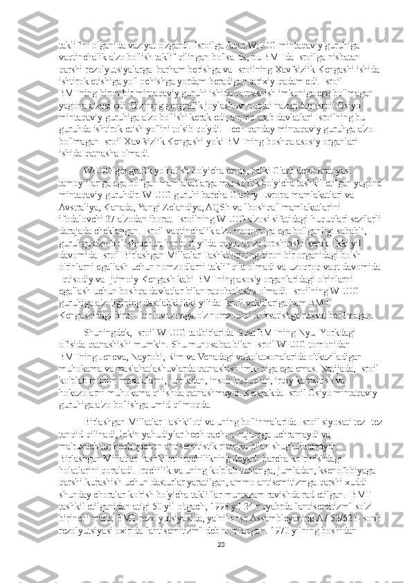 taklifini olganida vaziyat o'zgardi. Isroilga faqat WEOG mintaqaviy guruhiga 
vaqtinchalik a'zo bo'lish taklif qilingan bo'lsa-da, bu BMTda Isroilga nisbatan 
qarshi rezolyutsiyalarga  barham berishga va Isroilning Xavfsizlik Kengashi ishida 
ishtirok etishiga yo'l ochishga yordam beradigan tarixiy qadam edi. Isroil 
BMTning biron bir mintaqaviy guruhi ishida qatnashish imkoniga ega bo'lmagan 
yagona a'zosi edi. O'zining geografik joylashuvi nuqtai nazaridan Isroil Osiyo 
mintaqaviy guruhiga a'zo bo'lishi kerak edi, ammo arab davlatlari Isroilning bu 
guruhda ishtirok etish yo'lini to'sib qo'ydi. Hech qanday mintaqaviy guruhga a'zo 
bo'lmagan Isroil Xavfsizlik Kengashi yoki BMTning boshqa asosiy organlari 
ishida qatnasha olmadi.
WEOG geografik yo'nalish bo'yicha emas, balki G'arb demokratiyasi 
tamoyillariga ega bo'lgan mamlakatlarga mansublik bo'yicha tashkil etilgan yagona
mintaqaviy guruhdir. WEOG guruhi barcha G'arbiy Evropa mamlakatlari va 
Avstraliya, Kanada, Yangi Zelandiya, AQSh va "boshqa" mamlakatlarini 
ifodalovchi 27 a'zodan iborat. Isroilning WEOG a'zosi sifatidagi huquqlari sezilarli
darajada cheklangan. Isroil vaqtinchalik a'zo maqomiga ega bo'lganligi sababli, 
guruhga a'zo bo'lish uchun har to'rt yilda qayta ariza topshirishi kerak. Ikki yil 
davomida Isroil Birlashgan Millatlar Tashkilotining biron bir organidagi bo'sh 
o'rinlarni egallash uchun nomzodlarni taklif qila olmadi va uzoqroq vaqt davomida
Iqtisodiy va Ijtimoiy Kengash kabi BMTning asosiy organlaridagi o'rinlarni 
egallash uchun boshqa davlatlar bilan raqobatlasha olmadi. Isroilning WEOG 
guruhiga a'zoligining dastlabki ikki yilida Isroil vakillariga ham BMT 
Kengashidagi biron- bir lavozimga o'z nomzodini ko'rsatishga ruxsat berilmagan.
Shuningdek, Isroil WEOG tadbirlarida faqat BMTning Nyu- Yorkdagi 
ofisida qatnashishi mumkin. Shu munosabat bilan Isroil WEOG tomonidan 
BMTning Jeneva, Nayrobi, Rim va Venadagi vakolatxonalarida o'tkaziladigan 
muhokama va maslahatlashuvlarda qatnashish imkoniga ega emas. Natijada, Isroil 
ko'plab muhim masalalarni, jumladan, inson huquqlari, irqiy kamsitish va 
hokazolarni muhokama qilishda qatnashmaydi.   Kelajakda Isroil Osiyo mintaqaviy 
guruhiga a'zo bo'lishga umid qilmoqda.
Birlashgan Millatlar Tashkiloti va uning bo'linmalarida Isroil siyosati tez- tez
tanqid qilinadi, lekin yahudiylar hech qachon hujumga uchramaydi va 
ma'ruzachilar hech qachon antisemitistik ritorika bilan shug'ullanmaydi. 
Birlashgan Millatlar Tashkiloti irqchilikning deyarli barcha ko`rinishdagi 
holatlarini qoraladi. Irqchilik va uning ko'plab turlariga, jumladan, ksenofobiyaga 
qarshi kurashish uchun dasturlar yaratilgan, ammo antisemitizmga qarshi xuddi 
shunday choralar ko'rish bo'yicha takliflar muntazam ravishda rad etilgan.  BMT 
tashkil etilganidan atigi 50 yil o'tgach, 1998 yil 24 noyabrda "antisemitizm" so'zi 
birinchi marta BMT rezolyutsiyasida, ya'ni Bosh Assambleyaning A / 53/623- sonli
rezolyutsiyasi oxirida "antisemitizm" deb nomlangan. 1970 yilning boshidan 
23 